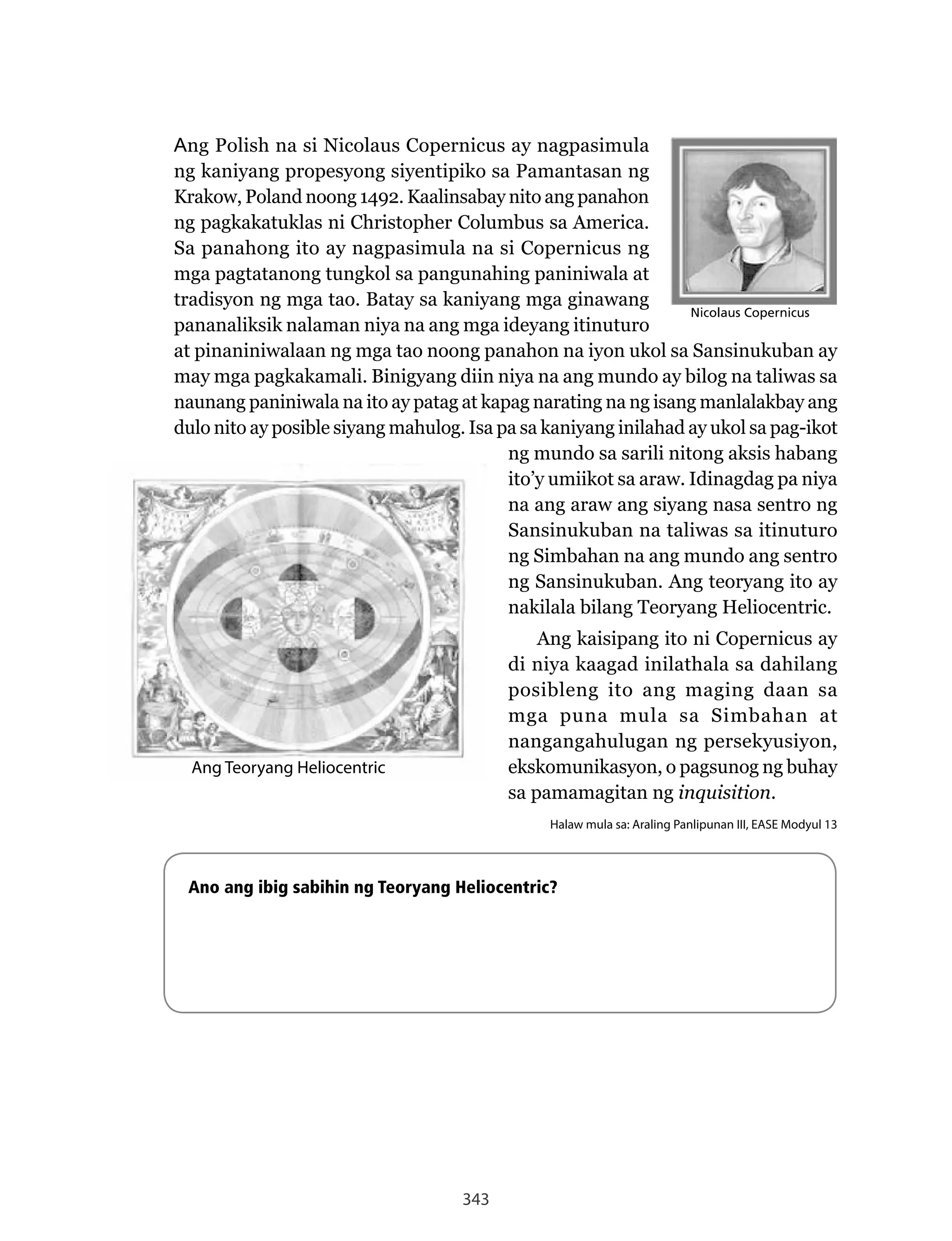 343
Ang	Polish	na	si	Nicolaus	Copernicus	ay	nagpasimula	
ng kaniyang propesyong siyentipiko sa Pamantasan ng
Krakow, Poland noong 1492. Kaalinsabay nito ang panahon
ng pagkakatuklas ni Christopher Columbus sa America.
Sa panahong ito ay nagpasimula na si Copernicus ng
mga pagtatanong tungkol sa pangunahing paniniwala at
tradisyon ng mga tao. Batay sa kaniyang mga ginawang
pananaliksik nalaman niya na ang mga ideyang itinuturo
at pinaniniwalaan ng mga tao noong panahon na iyon ukol sa Sansinukuban ay
may mga pagkakamali. Binigyang diin niya na ang mundo ay bilog na taliwas sa
naunang paniniwala na ito ay patag at kapag narating na ng isang manlalakbay ang
dulo nito ay posible siyang mahulog. Isa pa sa kaniyang inilahad ay ukol sa pag-ikot
ng mundo sa sarili nitong aksis habang
ito’y umiikot sa araw. Idinagdag pa niya
na ang araw ang siyang nasa sentro ng
Sansinukuban na taliwas sa itinuturo
ng Simbahan na ang mundo ang sentro
ng Sansinukuban. Ang teoryang ito ay
nakilala bilang Teoryang Heliocentric.
Ang kaisipang ito ni Copernicus ay
di niya kaagad inilathala sa dahilang
posibleng ito ang maging daan sa
mga puna mula sa Simbahan at
nangangahulugan ng persekyusiyon,
ekskomunikasyon, o pagsunog ng buhay
sa pamamagitan ng inquisition.
Halaw mula sa: Araling Panlipunan III, EASE Modyul 13
Ano ang ibig sabihin ng Teoryang Heliocentric?
Ang Teoryang Heliocentric
Nicolaus CopernicusNicolaus Copernicus
 