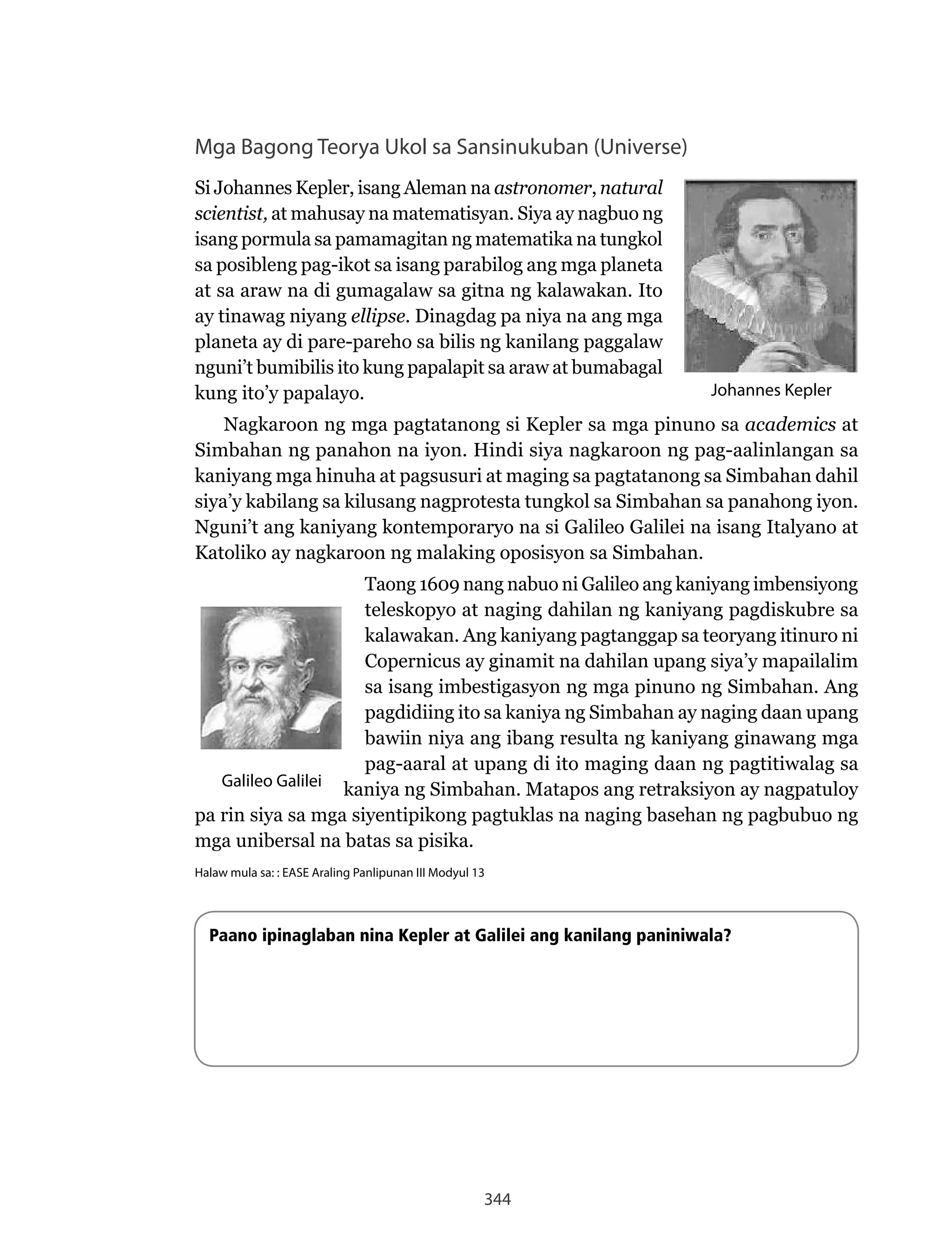 344
Mga Bagong Teorya Ukol sa Sansinukuban (Universe)
Si Johannes Kepler, isang Aleman na astronomer, natural
scientist, at mahusay na matematisyan. Siya ay nagbuo ng
isang pormula sa pamamagitan ng matematika na tungkol
sa posibleng pag-ikot sa isang parabilog ang mga planeta
at sa araw na di gumagalaw sa gitna ng kalawakan. Ito
ay tinawag niyang ellipse. Dinagdag pa niya na ang mga
planeta ay di pare-pareho sa bilis ng kanilang paggalaw
nguni’t bumibilis ito kung papalapit sa araw at bumabagal
kung ito’y papalayo.
Nagkaroon	ng	mga	pagtatanong	si	Kepler	sa	mga	pinuno	sa	academics at
Simbahan ng panahon na iyon. Hindi siya nagkaroon ng pag-aalinlangan sa
kaniyang mga hinuha at pagsusuri at maging sa pagtatanong sa Simbahan dahil
siya’y kabilang sa kilusang nagprotesta tungkol sa Simbahan sa panahong iyon.
Nguni’t	ang	kaniyang	kontemporaryo	na	si	Galileo	Galilei	na	isang	Italyano	at	
Katoliko ay nagkaroon ng malaking oposisyon sa Simbahan.
Taong 1609 nang nabuo ni Galileo ang kaniyang imbensiyong
teleskopyo at naging dahilan ng kaniyang pagdiskubre sa
kalawakan. Ang kaniyang pagtanggap sa teoryang itinuro ni
Copernicus ay ginamit na dahilan upang siya’y mapailalim
sa isang imbestigasyon ng mga pinuno ng Simbahan. Ang
pagdidiing ito sa kaniya ng Simbahan ay naging daan upang
bawiin niya ang ibang resulta ng kaniyang ginawang mga
pag-aaral at upang di ito maging daan ng pagtitiwalag sa
kaniya ng Simbahan. Matapos ang retraksiyon ay nagpatuloy
pa rin siya sa mga siyentipikong pagtuklas na naging basehan ng pagbubuo ng
mga unibersal na batas sa pisika.
Halaw mula sa: : EASE Araling Panlipunan III Modyul 13
Paano ipinaglaban nina Kepler at Galilei ang kanilang paniniwala?
Johannes Kepler
Galileo Galilei
 