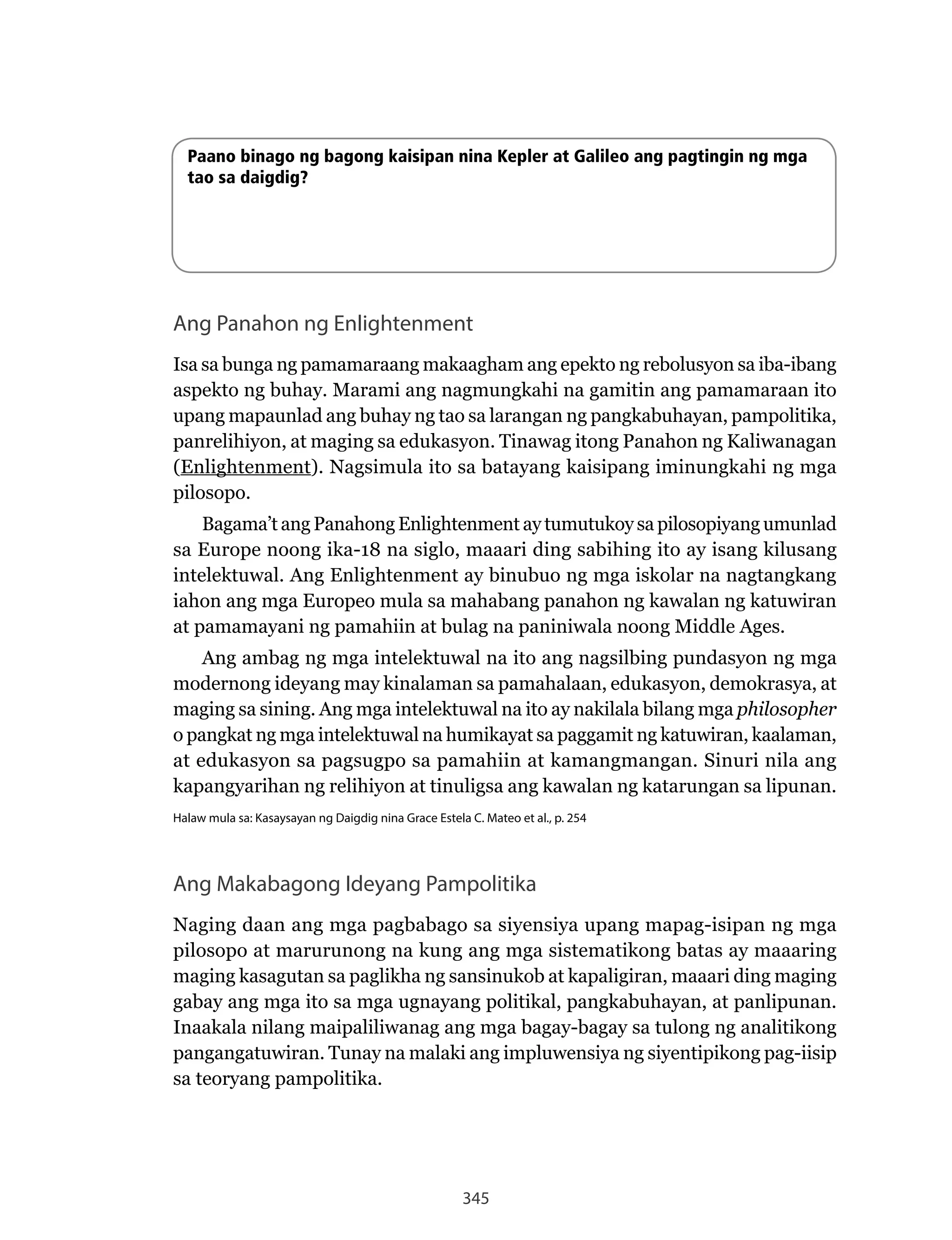 345
Paano binago ng bagong kaisipan nina Kepler at Galileo ang pagtingin ng mga
tao sa daigdig?
Ang Panahon ng Enlightenment
Isa sa bunga ng pamamaraang makaagham ang epekto ng rebolusyon sa iba-ibang
aspekto ng buhay. Marami ang nagmungkahi na gamitin ang pamamaraan ito
upang mapaunlad ang buhay ng tao sa larangan ng pangkabuhayan, pampolitika,
panrelihiyon, at maging sa edukasyon. Tinawag itong Panahon ng Kaliwanagan
(Enlightenment).	Nagsimula	ito	sa	batayang	kaisipang	iminungkahi	ng	mga	
pilosopo.
Bagama’t ang Panahong Enlightenment ay tumutukoy sa pilosopiyang umunlad
sa Europe noong ika-18 na siglo, maaari ding sabihing ito ay isang kilusang
intelektuwal. Ang Enlightenment ay binubuo ng mga iskolar na nagtangkang
iahon ang mga Europeo mula sa mahabang panahon ng kawalan ng katuwiran
at pamamayani ng pamahiin at bulag na paniniwala noong Middle Ages.
Ang ambag ng mga intelektuwal na ito ang nagsilbing pundasyon ng mga
modernong ideyang may kinalaman sa pamahalaan, edukasyon, demokrasya, at
maging sa sining. Ang mga intelektuwal na ito ay nakilala bilang mga philosopher
o pangkat ng mga intelektuwal na humikayat sa paggamit ng katuwiran, kaalaman,
at edukasyon sa pagsugpo sa pamahiin at kamangmangan. Sinuri nila ang
kapangyarihan ng relihiyon at tinuligsa ang kawalan ng katarungan sa lipunan.
Halaw mula sa: Kasaysayan ng Daigdig nina Grace Estela C. Mateo et al., p. 254
Ang Makabagong Ideyang Pampolitika
Naging	daan	ang	mga	pagbabago	sa	siyensiya	upang	mapag-isipan	ng	mga	
pilosopo at marurunong na kung ang mga sistematikong batas ay maaaring
maging kasagutan sa paglikha ng sansinukob at kapaligiran, maaari ding maging
gabay ang mga ito sa mga ugnayang politikal, pangkabuhayan, at panlipunan.
Inaakala nilang maipaliliwanag ang mga bagay-bagay sa tulong ng analitikong
pangangatuwiran. Tunay na malaki ang impluwensiya ng siyentipikong pag-iisip
sa teoryang pampolitika.
 