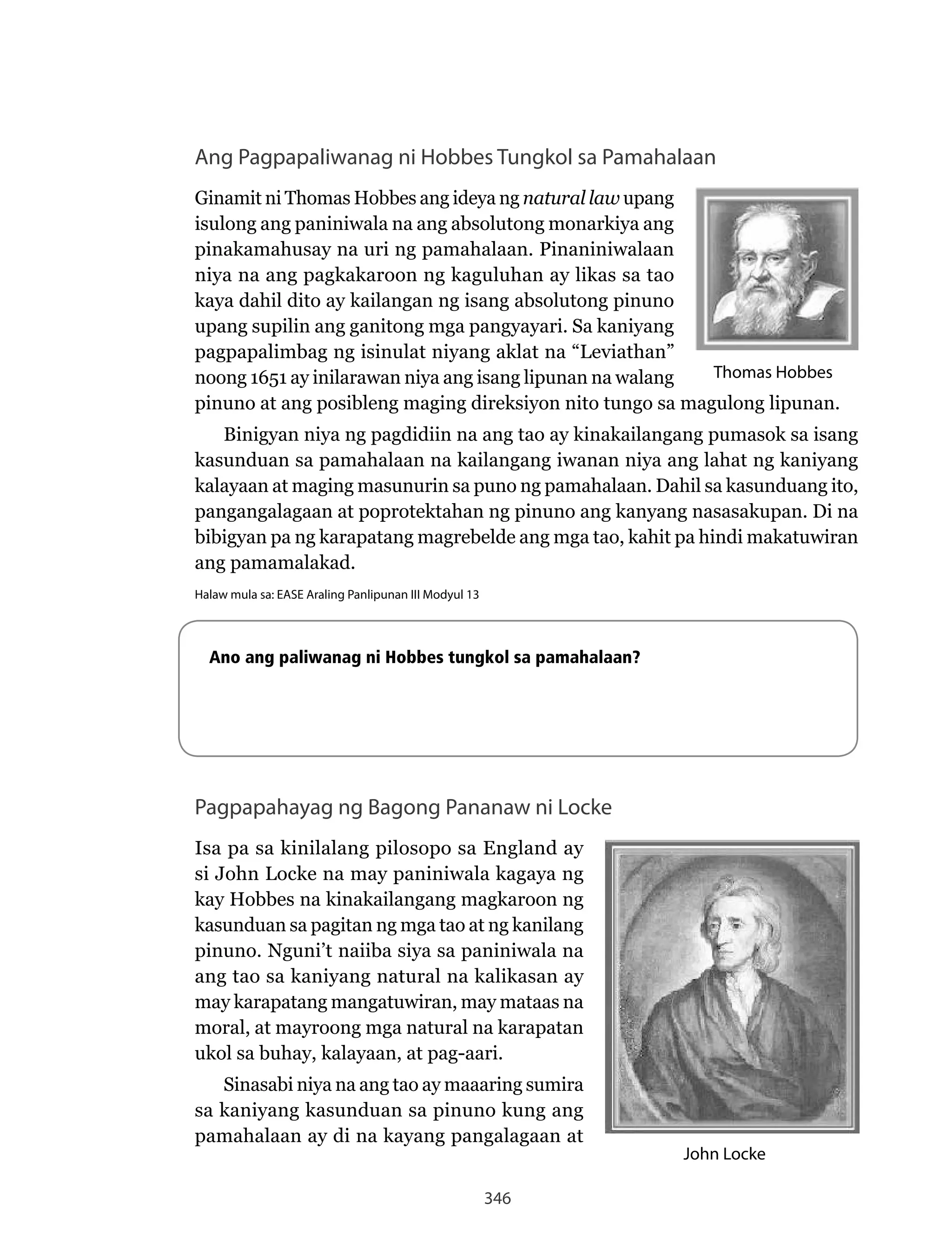 346
Ang Pagpapaliwanag ni Hobbes Tungkol sa Pamahalaan
Ginamit ni Thomas Hobbes ang ideya ng natural law upang
isulong ang paniniwala na ang absolutong monarkiya ang
pinakamahusay na uri ng pamahalaan. Pinaniniwalaan
niya na ang pagkakaroon ng kaguluhan ay likas sa tao
kaya dahil dito ay kailangan ng isang absolutong pinuno
upang supilin ang ganitong mga pangyayari. Sa kaniyang
pagpapalimbag ng isinulat niyang aklat na “Leviathan”
noong 1651 ay inilarawan niya ang isang lipunan na walang
pinuno at ang posibleng maging direksiyon nito tungo sa magulong lipunan.
Binigyan niya ng pagdidiin na ang tao ay kinakailangang pumasok sa isang
kasunduan sa pamahalaan na kailangang iwanan niya ang lahat ng kaniyang
kalayaan at maging masunurin sa puno ng pamahalaan. Dahil sa kasunduang ito,
pangangalagaan at poprotektahan ng pinuno ang kanyang nasasakupan. Di na
bibigyan pa ng karapatang magrebelde ang mga tao, kahit pa hindi makatuwiran
ang pamamalakad.
Halaw mula sa: EASE Araling Panlipunan III Modyul 13
Ano ang paliwanag ni Hobbes tungkol sa pamahalaan?
Pagpapahayag ng Bagong Pananaw ni Locke
Isa pa sa kinilalang pilosopo sa England ay
si John Locke na may paniniwala kagaya ng
kay Hobbes na kinakailangang magkaroon ng
kasunduan sa pagitan ng mga tao at ng kanilang
pinuno.	Nguni’t	naiiba	siya	sa	paniniwala	na	
ang tao sa kaniyang natural na kalikasan ay
may karapatang mangatuwiran, may mataas na
moral, at mayroong mga natural na karapatan
ukol sa buhay, kalayaan, at pag-aari.
Sinasabi niya na ang tao ay maaaring sumira
sa kaniyang kasunduan sa pinuno kung ang
pamahalaan ay di na kayang pangalagaan at
Thomas Hobbes
John Locke
 