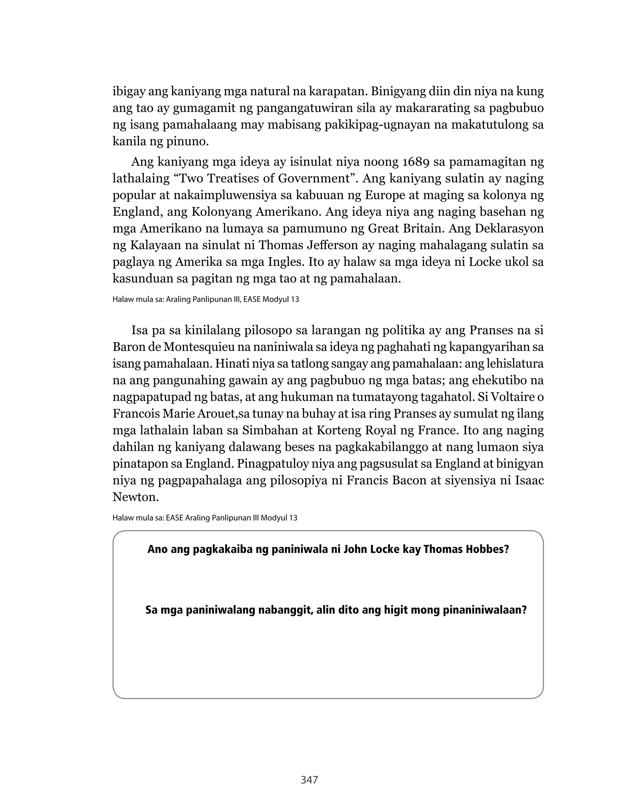 347
ibigay ang kaniyang mga natural na karapatan. Binigyang diin din niya na kung
ang tao ay gumagamit ng pangangatuwiran sila ay makararating sa pagbubuo
ng isang pamahalaang may mabisang pakikipag-ugnayan na makatutulong sa
kanila ng pinuno.
Ang kaniyang mga ideya ay isinulat niya noong 1689 sa pamamagitan ng
lathalaing “Two Treatises of Government”. Ang kaniyang sulatin ay naging
popular at nakaimpluwensiya sa kabuuan ng Europe at maging sa kolonya ng
England, ang Kolonyang Amerikano. Ang ideya niya ang naging basehan ng
mga Amerikano na lumaya sa pamumuno ng Great Britain. Ang Deklarasyon
ng	Kalayaan	na	sinulat	ni	Thomas	Jefferson	ay	naging	mahalagang	sulatin	sa	
paglaya ng Amerika sa mga Ingles. Ito ay halaw sa mga ideya ni Locke ukol sa
kasunduan sa pagitan ng mga tao at ng pamahalaan.
Halaw mula sa: Araling Panlipunan III, EASE Modyul 13
Isa pa sa kinilalang pilosopo sa larangan ng politika ay ang Pranses na si
Baron de Montesquieu na naniniwala sa ideya ng paghahati ng kapangyarihan sa
isang pamahalaan. Hinati niya sa tatlong sangay ang pamahalaan: ang lehislatura
na ang pangunahing gawain ay ang pagbubuo ng mga batas; ang ehekutibo na
nagpapatupad ng batas, at ang hukuman na tumatayong tagahatol. Si Voltaire o
Francois	Marie	Arouet,sa	tunay	na	buhay	at	isa	ring	Pranses	ay	sumulat	ng	ilang	
mga	lathalain	laban	sa	Simbahan	at	Korteng	Royal	ng	France.	Ito	ang	naging	
dahilan ng kaniyang dalawang beses na pagkakabilanggo at nang lumaon siya
pinatapon sa England. Pinagpatuloy niya ang pagsusulat sa England at binigyan
niya	ng	pagpapahalaga	ang	pilosopiya	ni	Francis	Bacon	at	siyensiya	ni	Isaac	
Newton.
Halaw mula sa: EASE Araling Panlipunan III Modyul 13
Ano ang pagkakaiba ng paniniwala ni John Locke kay Thomas Hobbes?
Sa mga paniniwalang nabanggit, alin dito ang higit mong pinaniniwalaan?
 