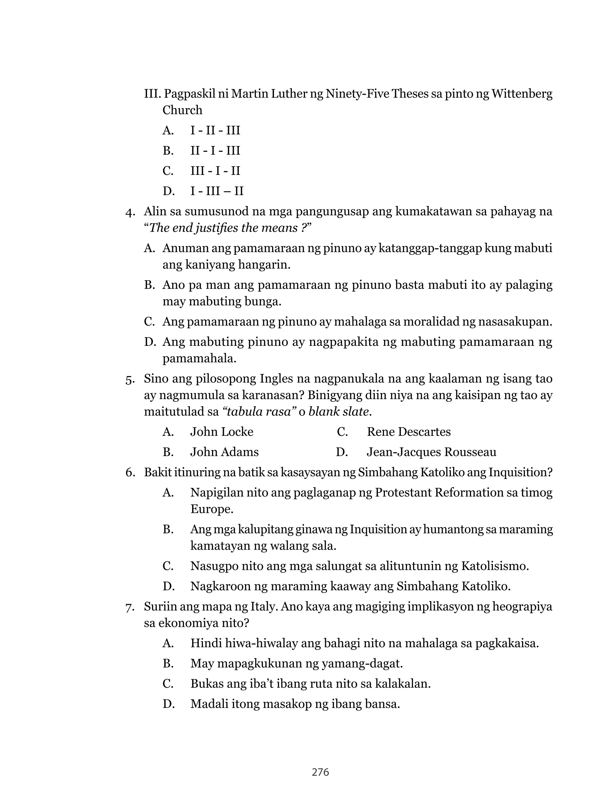 276
III.	Pagpaskil	ni	Martin	Luther	ng	Ninety-Five	Theses	sa	pinto	ng	Wittenberg	
Church
A. I - II - III
B. II - I - III
C. III - I - II
D. I - III – II
4. Alin sa sumusunod na mga pangungusap ang kumakatawan sa pahayag na
“The end justifies the means ?”
A. Anuman ang pamamaraan ng pinuno ay katanggap-tanggap kung mabuti
ang kaniyang hangarin.
B. Ano pa man ang pamamaraan ng pinuno basta mabuti ito ay palaging
may mabuting bunga.
C. Ang pamamaraan ng pinuno ay mahalaga sa moralidad ng nasasakupan.
D. Ang mabuting pinuno ay nagpapakita ng mabuting pamamaraan ng
pamamahala.
5. Sino ang pilosopong Ingles na nagpanukala na ang kaalaman ng isang tao
ay nagmumula sa karanasan? Binigyang diin niya na ang kaisipan ng tao ay
maitutulad sa “tabula rasa” o blank slate.
A.	 John	Locke	 C.	 Rene	Descartes
B.	 John	Adams	 D.	 Jean-Jacques	Rousseau
6. Bakit itinuring na batik sa kasaysayan ng Simbahang Katoliko ang Inquisition?
A.	 Napigilan	nito	ang	paglaganap	ng	Protestant	Reformation	sa	timog	
Europe.
B. Ang mga kalupitang ginawa ng Inquisition ay humantong sa maraming
kamatayan ng walang sala.
C.	 Nasugpo	nito	ang	mga	salungat	sa	alituntunin	ng	Katolisismo.
D.	 Nagkaroon	ng	maraming	kaaway	ang	Simbahang	Katoliko.
7. Suriin ang mapa ng Italy. Ano kaya ang magiging implikasyon ng heograpiya
sa ekonomiya nito?
A. Hindi hiwa-hiwalay ang bahagi nito na mahalaga sa pagkakaisa.
B. May mapagkukunan ng yamang-dagat.
C. Bukas ang iba’t ibang ruta nito sa kalakalan.
D. Madali itong masakop ng ibang bansa.
 