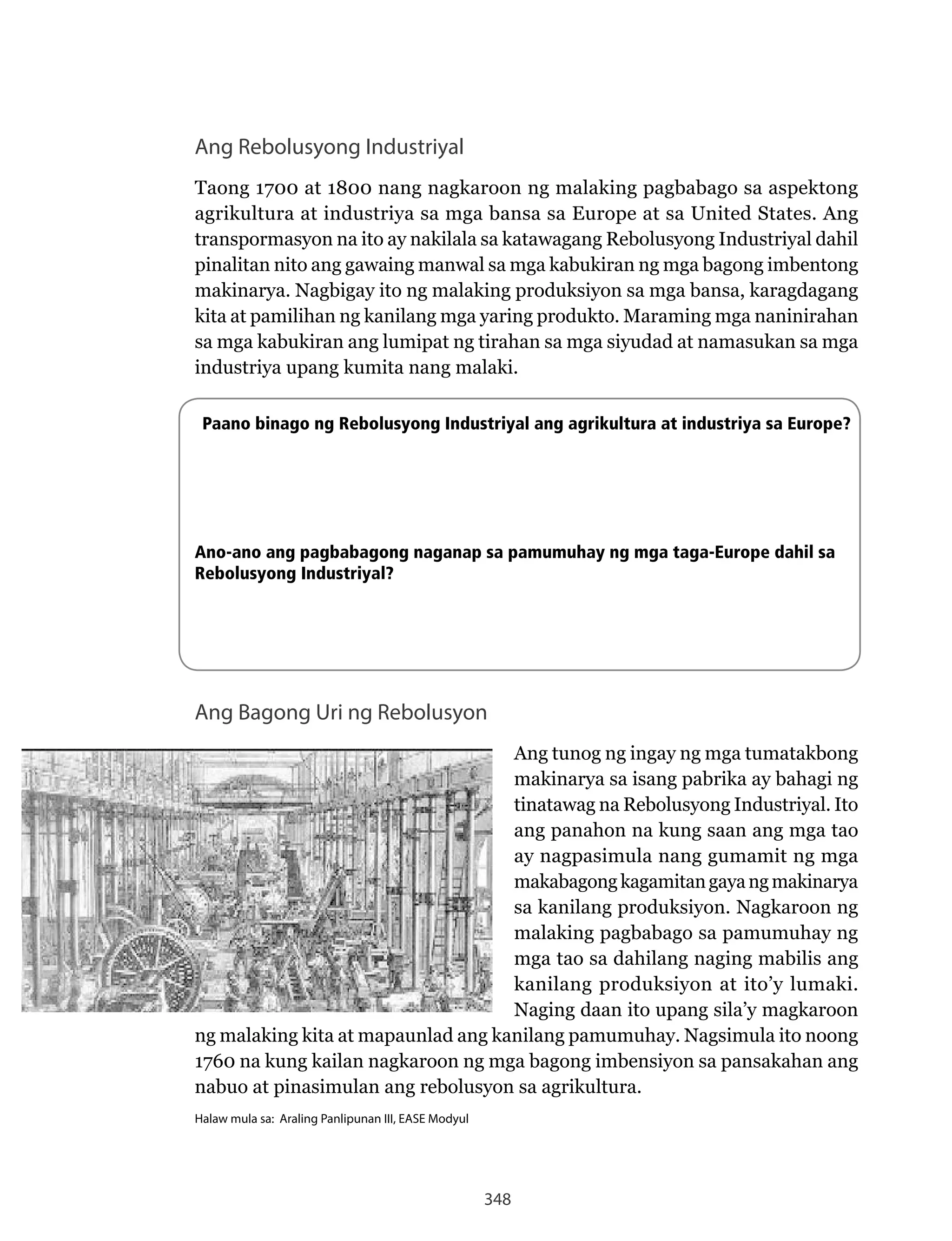 348
Ang Rebolusyong Industriyal
Taong 1700 at 1800 nang nagkaroon ng malaking pagbabago sa aspektong
agrikultura at industriya sa mga bansa sa Europe at sa United States. Ang
transpormasyon	na	ito	ay	nakilala	sa	katawagang	Rebolusyong	Industriyal	dahil	
pinalitan nito ang gawaing manwal sa mga kabukiran ng mga bagong imbentong
makinarya.	Nagbigay	ito	ng	malaking	produksiyon	sa	mga	bansa,	karagdagang	
kita at pamilihan ng kanilang mga yaring produkto. Maraming mga naninirahan
sa mga kabukiran ang lumipat ng tirahan sa mga siyudad at namasukan sa mga
industriya upang kumita nang malaki.
Paano binago ng Rebolusyong Industriyal ang agrikultura at industriya sa Europe?
Ano-ano ang pagbabagong naganap sa pamumuhay ng mga taga-Europe dahil sa
Rebolusyong Industriyal?
Ang Bagong Uri ng Rebolusyon
Ang tunog ng ingay ng mga tumatakbong
makinarya sa isang pabrika ay bahagi ng
tinatawag	na	Rebolusyong	Industriyal.	Ito	
ang panahon na kung saan ang mga tao
ay nagpasimula nang gumamit ng mga
makabagongkagamitangayangmakinarya
sa	kanilang	produksiyon.	Nagkaroon	ng	
malaking pagbabago sa pamumuhay ng
mga tao sa dahilang naging mabilis ang
kanilang produksiyon at ito’y lumaki.
Naging	daan	ito	upang	sila’y	magkaroon	
ng	malaking	kita	at	mapaunlad	ang	kanilang	pamumuhay.	Nagsimula	ito	noong	
1760 na kung kailan nagkaroon ng mga bagong imbensiyon sa pansakahan ang
nabuo at pinasimulan ang rebolusyon sa agrikultura.
Halaw mula sa: Araling Panlipunan III, EASE Modyul
 