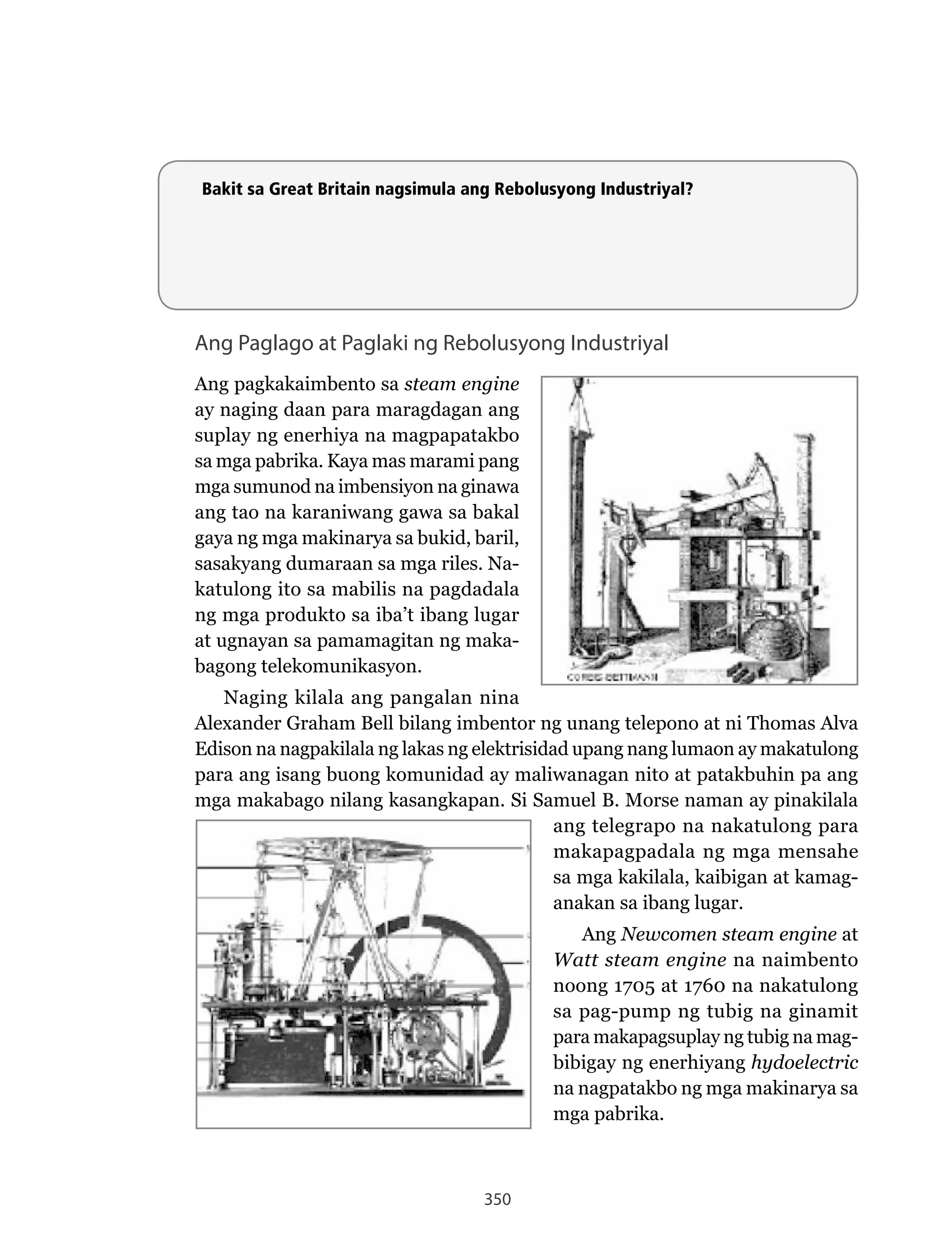 350
Ang Paglago at Paglaki ng Rebolusyong Industriyal
Ang pagkakaimbento sa steam engine
ay naging daan para maragdagan ang
suplay ng enerhiya na magpapatakbo
sa mga pabrika. Kaya mas marami pang
mga sumunod na imbensiyon na ginawa
ang tao na karaniwang gawa sa bakal
gaya ng mga makinarya sa bukid, baril,
sasakyang	dumaraan	sa	mga	riles.	Na-
katulong ito sa mabilis na pagdadala
ng mga produkto sa iba’t ibang lugar
at ugnayan sa pamamagitan ng maka-
bagong telekomunikasyon.
Naging	kilala	ang	pangalan	nina	
Alexander Graham Bell bilang imbentor ng unang telepono at ni Thomas Alva
Edison na nagpakilala ng lakas ng elektrisidad upang nang lumaon ay makatulong
para ang isang buong komunidad ay maliwanagan nito at patakbuhin pa ang
mga makabago nilang kasangkapan. Si Samuel B. Morse naman ay pinakilala
ang telegrapo na nakatulong para
makapagpadala ng mga mensahe
sa mga kakilala, kaibigan at kamag-
anakan sa ibang lugar.
Ang Newcomen steam engine at
Watt steam engine na naimbento
noong 1705 at 1760 na nakatulong
sa pag-pump ng tubig na ginamit
para makapagsuplay ng tubig na mag-
bibigay ng enerhiyang hydoelectric
na nagpatakbo ng mga makinarya sa
mga pabrika.
Bakit sa Great Britain nagsimula ang Rebolusyong Industriyal?
 