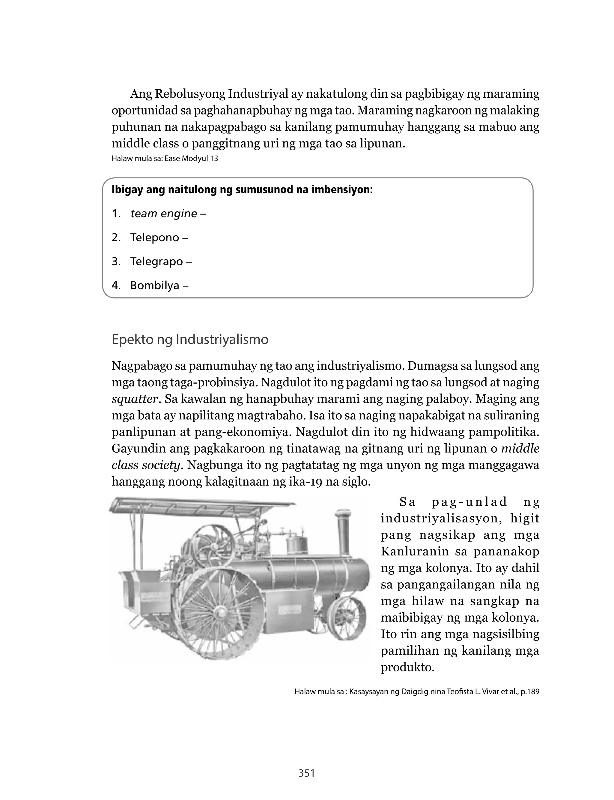 351
Ang	Rebolusyong	Industriyal	ay	nakatulong	din	sa	pagbibigay	ng	maraming	
oportunidad sa paghahanapbuhay ng mga tao. Maraming nagkaroon ng malaking
puhunan na nakapagpabago sa kanilang pamumuhay hanggang sa mabuo ang
middle class o panggitnang uri ng mga tao sa lipunan.
Halaw mula sa: Ease Modyul 13
Ibigay ang naitulong ng sumusunod na imbensiyon:
1. team engine –
2. Telepono –
3. Telegrapo –
4. Bombilya –
Epekto ng Industriyalismo
Nagpabago	sa	pamumuhay	ng	tao	ang	industriyalismo.	Dumagsa	sa	lungsod	ang	
mga	taong	taga-probinsiya.	Nagdulot	ito	ng	pagdami	ng	tao	sa	lungsod	at	naging	
squatter. Sa kawalan ng hanapbuhay marami ang naging palaboy. Maging ang
mga bata ay napilitang magtrabaho. Isa ito sa naging napakabigat na suliraning
panlipunan	at	pang-ekonomiya.	Nagdulot	din	ito	ng	hidwaang	pampolitika.	
Gayundin ang pagkakaroon ng tinatawag na gitnang uri ng lipunan o middle
class society.	Nagbunga	ito	ng	pagtatatag	ng	mga	unyon	ng	mga	manggagawa	
hanggang noong kalagitnaan ng ika-19 na siglo.
S a p a g - u n l a d n g
industriyalisasyon, higit
pang nagsikap ang mga
Kanluranin sa pananakop
ng mga kolonya. Ito ay dahil
sa pangangailangan nila ng
mga hilaw na sangkap na
maibibigay ng mga kolonya.
Ito rin ang mga nagsisilbing
pamilihan ng kanilang mga
produkto.
Halaw mula sa : Kasaysayan ng Daigdig nina Teofista L. Vivar et al., p.189
 