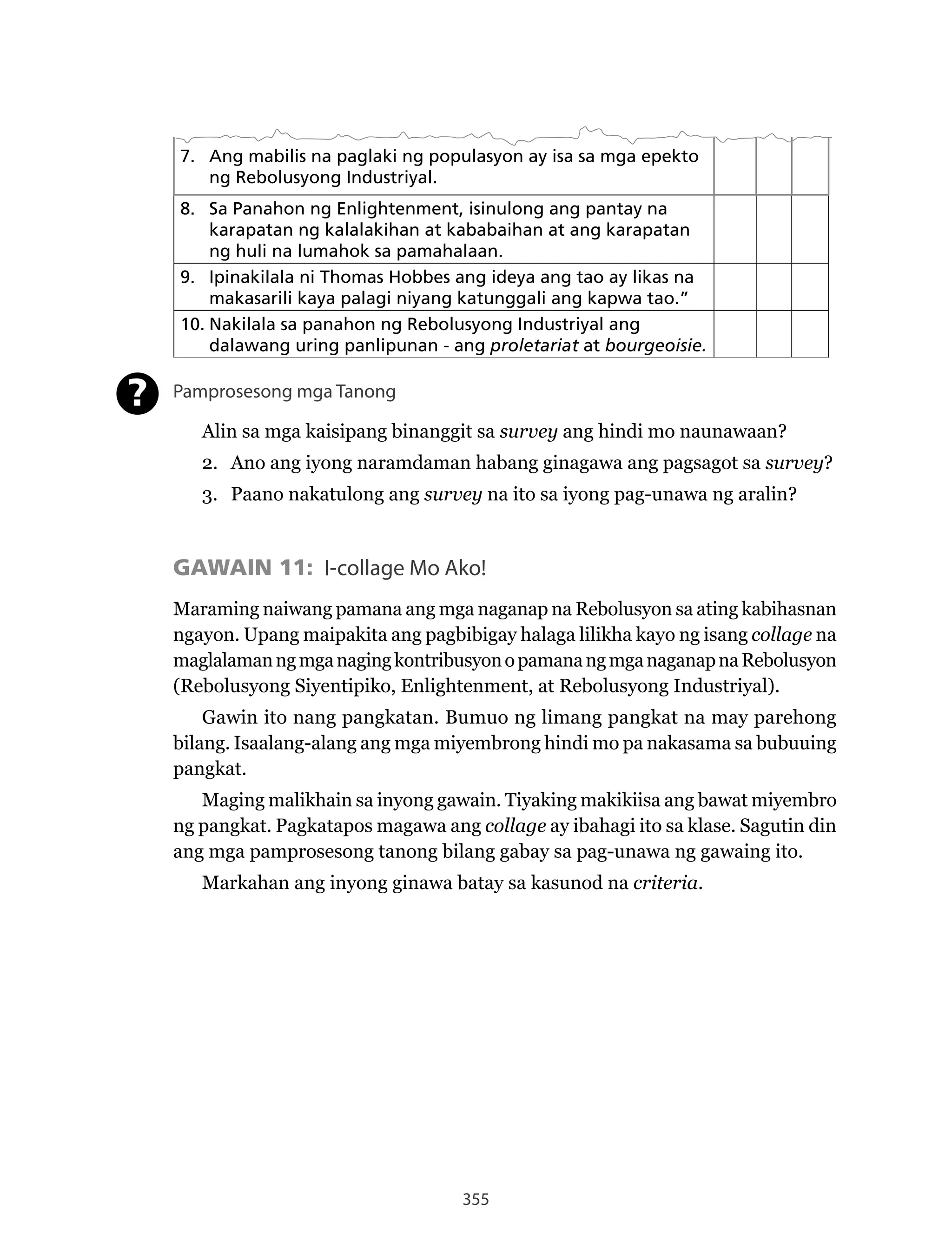 355
7. Ang mabilis na paglaki ng populasyon ay isa sa mga epekto
ng Rebolusyong Industriyal.
8. Sa Panahon ng Enlightenment, isinulong ang pantay na
karapatan ng kalalakihan at kababaihan at ang karapatan
ng huli na lumahok sa pamahalaan.
9. Ipinakilala ni Thomas Hobbes ang ideya ang tao ay likas na
makasarili kaya palagi niyang katunggali ang kapwa tao.”
10. Nakilala sa panahon ng Rebolusyong Industriyal ang
dalawang uring panlipunan - ang proletariat at bourgeoisie.
Pamprosesong mga Tanong
Alin sa mga kaisipang binanggit sa survey ang hindi mo naunawaan?
2. Ano ang iyong naramdaman habang ginagawa ang pagsagot sa survey?
3. Paano nakatulong ang survey na ito sa iyong pag-unawa ng aralin?
GAWAIN 11: I-collage Mo Ako!
Maraming	naiwang	pamana	ang	mga	naganap	na	Rebolusyon	sa	ating	kabihasnan	
ngayon. Upang maipakita ang pagbibigay halaga lilikha kayo ng isang collage na
maglalaman	ng	mga	naging	kontribusyon	o	pamana	ng	mga	naganap	na	Rebolusyon	
(Rebolusyong	Siyentipiko,	Enlightenment,	at	Rebolusyong	Industriyal).
Gawin ito nang pangkatan. Bumuo ng limang pangkat na may parehong
bilang. Isaalang-alang ang mga miyembrong hindi mo pa nakasama sa bubuuing
pangkat.
Maging malikhain sa inyong gawain. Tiyaking makikiisa ang bawat miyembro
ng pangkat. Pagkatapos magawa ang collage ay ibahagi ito sa klase. Sagutin din
ang mga pamprosesong tanong bilang gabay sa pag-unawa ng gawaing ito.
Markahan ang inyong ginawa batay sa kasunod na criteria.
?
 