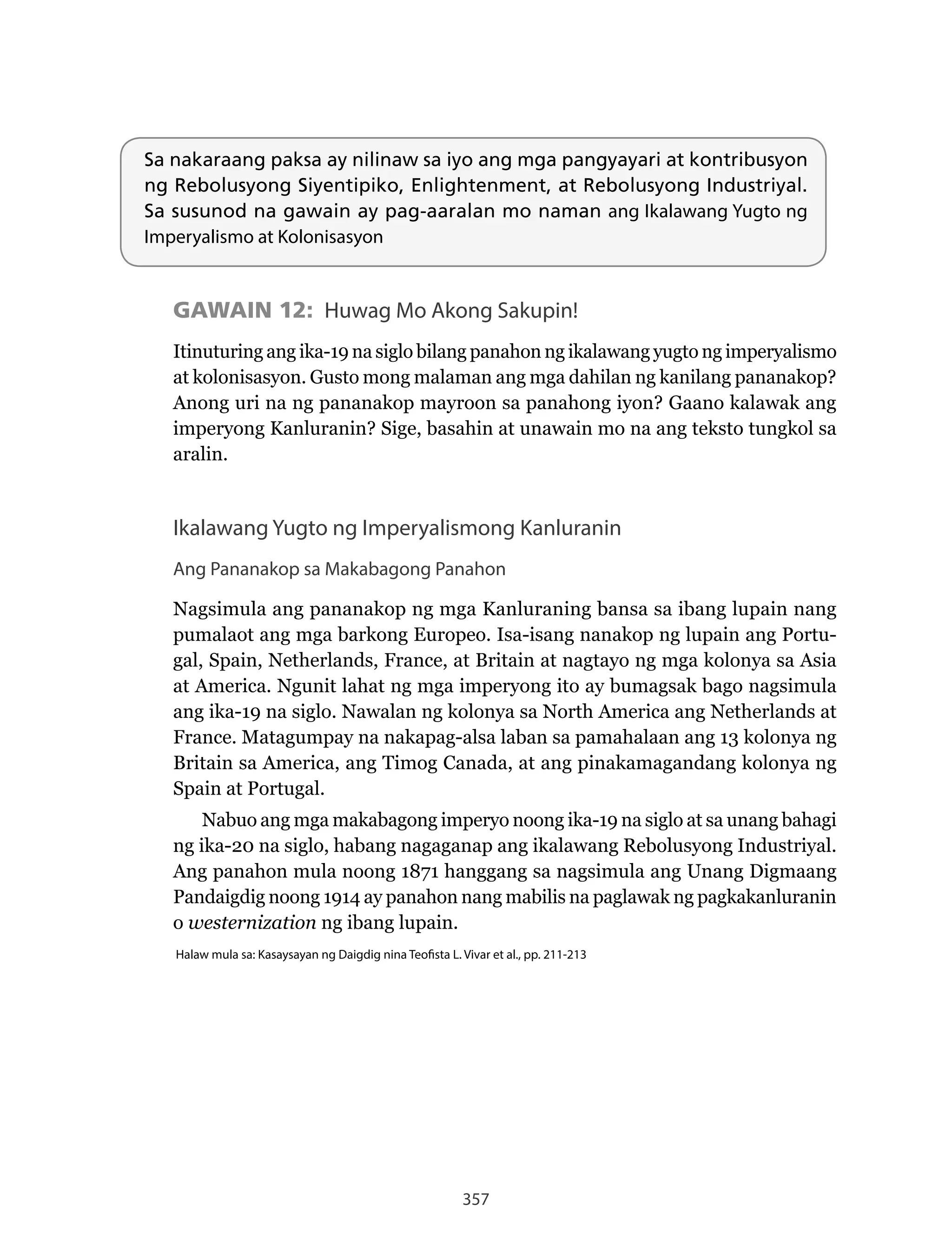 357
Sa nakaraang paksa ay nilinaw sa iyo ang mga pangyayari at kontribusyon
ng Rebolusyong Siyentipiko, Enlightenment, at Rebolusyong Industriyal.
Sa susunod na gawain ay pag-aaralan mo naman ang Ikalawang Yugto ng
Imperyalismo at Kolonisasyon
GAWAIN 12: Huwag Mo Akong Sakupin!
Itinuturing ang ika-19 na siglo bilang panahon ng ikalawang yugto ng imperyalismo
at kolonisasyon. Gusto mong malaman ang mga dahilan ng kanilang pananakop?
Anong uri na ng pananakop mayroon sa panahong iyon? Gaano kalawak ang
imperyong Kanluranin? Sige, basahin at unawain mo na ang teksto tungkol sa
aralin.
Ikalawang Yugto ng Imperyalismong Kanluranin
Ang Pananakop sa Makabagong Panahon
Nagsimula	ang	pananakop	ng	mga	Kanluraning	bansa	sa	ibang	lupain	nang	
pumalaot ang mga barkong Europeo. Isa-isang nanakop ng lupain ang Portu-
gal,	Spain,	Netherlands,	France,	at	Britain	at	nagtayo	ng	mga	kolonya	sa	Asia	
at	America.	Ngunit	lahat	ng	mga	imperyong	ito	ay	bumagsak	bago	nagsimula	
ang	ika-19	na	siglo.	Nawalan	ng	kolonya	sa	North	America	ang	Netherlands	at	
France.	Matagumpay	na	nakapag-alsa	laban	sa	pamahalaan	ang	13	kolonya	ng	
Britain sa America, ang Timog Canada, at ang pinakamagandang kolonya ng
Spain at Portugal.
Nabuo	ang	mga	makabagong	imperyo	noong	ika-19	na	siglo	at	sa	unang	bahagi	
ng	ika-20	na	siglo,	habang	nagaganap	ang	ikalawang	Rebolusyong	Industriyal.	
Ang panahon mula noong 1871 hanggang sa nagsimula ang Unang Digmaang
Pandaigdig noong 1914 ay panahon nang mabilis na paglawak ng pagkakanluranin
o westernization ng ibang lupain.
Halaw mula sa: Kasaysayan ng Daigdig nina Teofista L. Vivar et al., pp. 211-213
 