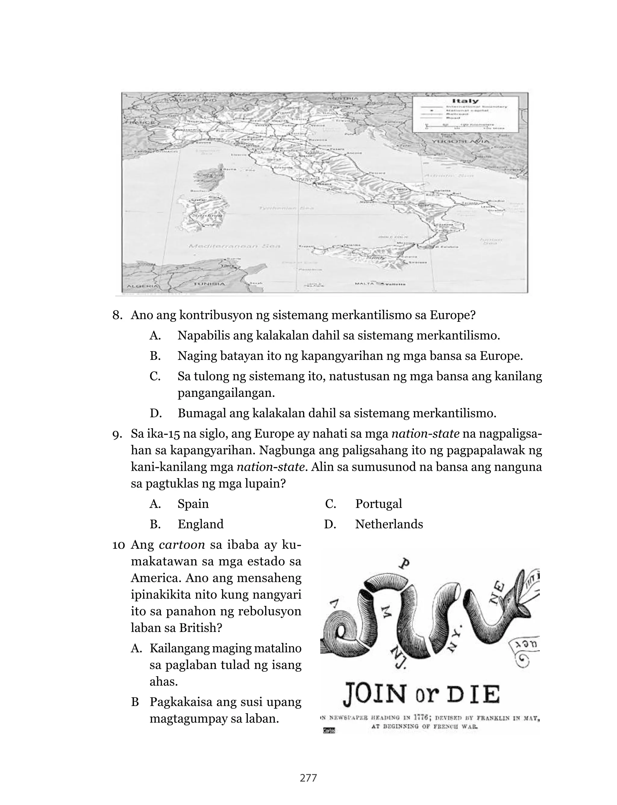 277
8. Ano ang kontribusyon ng sistemang merkantilismo sa Europe?
A.	 Napabilis	ang	kalakalan	dahil	sa	sistemang	merkantilismo.
B.	 Naging	batayan	ito	ng	kapangyarihan	ng	mga	bansa	sa	Europe.
C. Sa tulong ng sistemang ito, natustusan ng mga bansa ang kanilang
pangangailangan.
D. Bumagal ang kalakalan dahil sa sistemang merkantilismo.
9. Sa ika-15 na siglo, ang Europe ay nahati sa mga nation-state na nagpaligsa-
han	sa	kapangyarihan.	Nagbunga	ang	paligsahang	ito	ng	pagpapalawak	ng	
kani-kanilang mga nation-state. Alin sa sumusunod na bansa ang nanguna
sa pagtuklas ng mga lupain?
A. Spain C. Portugal
B.	 England		 D.	 Netherlands
10 Ang cartoon sa ibaba ay ku-
makatawan sa mga estado sa
America. Ano ang mensaheng
ipinakikita nito kung nangyari
ito sa panahon ng rebolusyon
laban sa British?
A. Kailangang maging matalino
sa paglaban tulad ng isang
ahas.
B Pagkakaisa ang susi upang
magtagumpay sa laban.
 