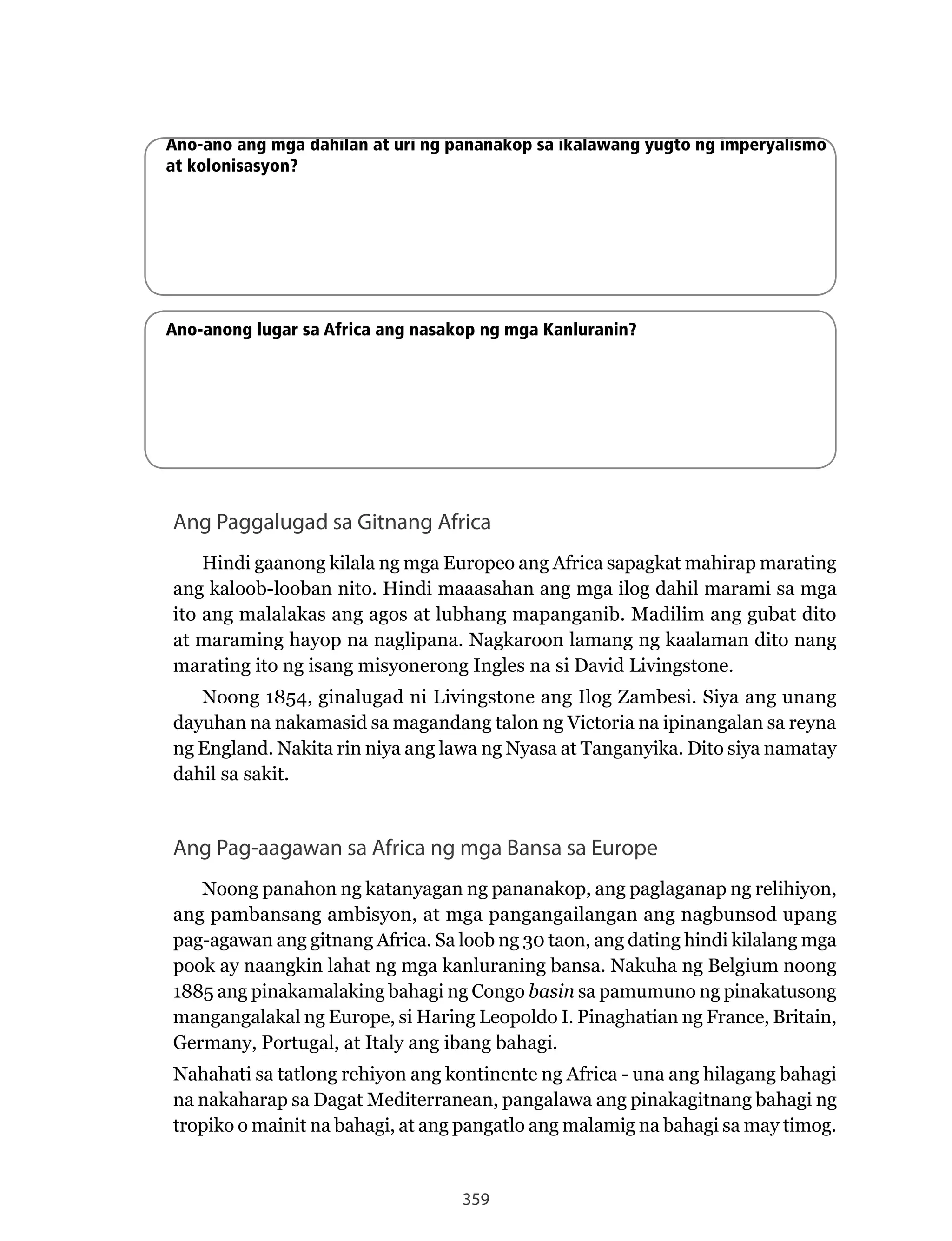 359
Ano-ano ang mga dahilan at uri ng pananakop sa ikalawang yugto ng imperyalismo
at kolonisasyon?
Ano-anong lugar sa Africa ang nasakop ng mga Kanluranin?
Ang Paggalugad sa Gitnang Africa
Hindi gaanong kilala ng mga Europeo ang Africa sapagkat mahirap marating
ang kaloob-looban nito. Hindi maaasahan ang mga ilog dahil marami sa mga
ito ang malalakas ang agos at lubhang mapanganib. Madilim ang gubat dito
at	maraming	hayop	na	naglipana.	Nagkaroon	lamang	ng	kaalaman	dito	nang	
marating ito ng isang misyonerong Ingles na si David Livingstone.
Noong	1854,	ginalugad	ni	Livingstone	ang	Ilog	Zambesi.	Siya	ang	unang	
dayuhan na nakamasid sa magandang talon ng Victoria na ipinangalan sa reyna
ng	England.	Nakita	rin	niya	ang	lawa	ng	Nyasa	at	Tanganyika.	Dito	siya	namatay	
dahil sa sakit.
Ang Pag-aagawan sa Africa ng mga Bansa sa Europe
Noong	panahon	ng	katanyagan	ng	pananakop,	ang	paglaganap	ng	relihiyon,	
ang pambansang ambisyon, at mga pangangailangan ang nagbunsod upang
pag-agawan ang gitnang Africa. Sa loob ng 30 taon, ang dating hindi kilalang mga
pook	ay	naangkin	lahat	ng	mga	kanluraning	bansa.	Nakuha	ng	Belgium	noong	
1885 ang pinakamalaking bahagi ng Congo basin sa pamumuno ng pinakatusong
mangangalakal	ng	Europe,	si	Haring	Leopoldo	I.	Pinaghatian	ng	France,	Britain,	
Germany, Portugal, at Italy ang ibang bahagi.
Nahahati	sa	tatlong	rehiyon	ang	kontinente	ng	Africa	-	una	ang	hilagang	bahagi	
na nakaharap sa Dagat Mediterranean, pangalawa ang pinakagitnang bahagi ng
tropiko o mainit na bahagi, at ang pangatlo ang malamig na bahagi sa may timog.
 