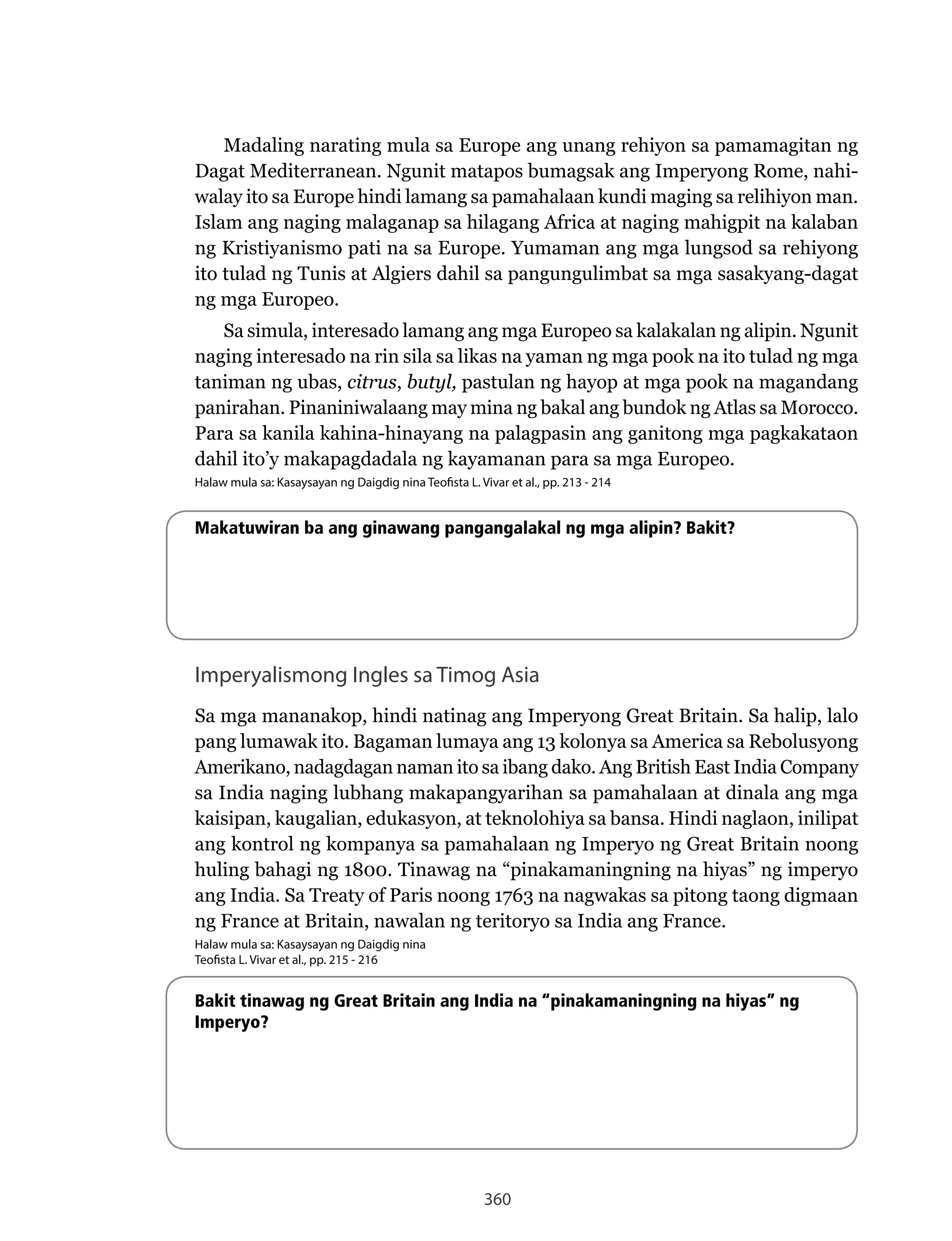 360
Madaling narating mula sa Europe ang unang rehiyon sa pamamagitan ng
Dagat	Mediterranean.	Ngunit	matapos	bumagsak	ang	Imperyong	Rome,	nahi-
walay ito sa Europe hindi lamang sa pamahalaan kundi maging sa relihiyon man.
Islam ang naging malaganap sa hilagang Africa at naging mahigpit na kalaban
ng	Kristiyanismo	pati	na	sa	Europe.	Yumaman	ang	mga	lungsod	sa	rehiyong	
ito tulad ng Tunis at Algiers dahil sa pangungulimbat sa mga sasakyang-dagat
ng mga Europeo.
Sa	simula,	interesado	lamang	ang	mga	Europeo	sa	kalakalan	ng	alipin.	Ngunit	
naging interesado na rin sila sa likas na yaman ng mga pook na ito tulad ng mga
taniman ng ubas, citrus, butyl, pastulan ng hayop at mga pook na magandang
panirahan. Pinaniniwalaang may mina ng bakal ang bundok ng Atlas sa Morocco.
Para sa kanila kahina-hinayang na palagpasin ang ganitong mga pagkakataon
dahil ito’y makapagdadala ng kayamanan para sa mga Europeo.
Halaw mula sa: Kasaysayan ng Daigdig nina Teofista L. Vivar et al., pp. 213 - 214
Makatuwiran ba ang ginawang pangangalakal ng mga alipin? Bakit?
Imperyalismong Ingles sa Timog Asia
Sa mga mananakop, hindi natinag ang Imperyong Great Britain. Sa halip, lalo
pang	lumawak	ito.	Bagaman	lumaya	ang	13	kolonya	sa	America	sa	Rebolusyong	
Amerikano, nadagdagan naman ito sa ibang dako. Ang British East India Company
sa India naging lubhang makapangyarihan sa pamahalaan at dinala ang mga
kaisipan, kaugalian, edukasyon, at teknolohiya sa bansa. Hindi naglaon, inilipat
ang kontrol ng kompanya sa pamahalaan ng Imperyo ng Great Britain noong
huling bahagi ng 1800. Tinawag na “pinakamaningning na hiyas” ng imperyo
ang India. Sa Treaty of Paris noong 1763 na nagwakas sa pitong taong digmaan
ng	France	at	Britain,	nawalan	ng	teritoryo	sa	India	ang	France.
Halaw mula sa: Kasaysayan ng Daigdig nina
Teofista L. Vivar et al., pp. 215 - 216
Bakit tinawag ng Great Britain ang India na “pinakamaningning na hiyas” ng
Imperyo?
 