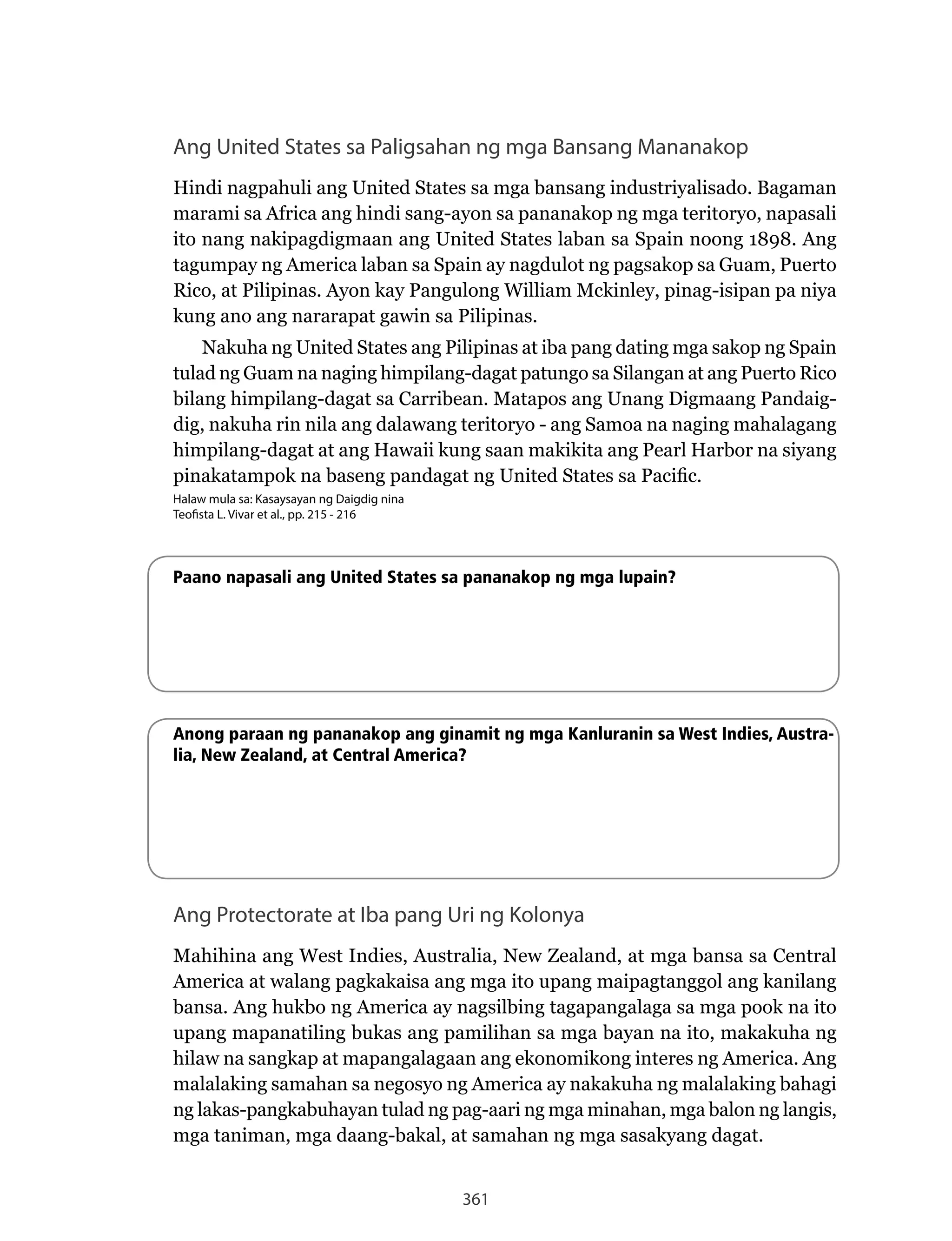 361
Ang United States sa Paligsahan ng mga Bansang Mananakop
Hindi nagpahuli ang United States sa mga bansang industriyalisado. Bagaman
marami sa Africa ang hindi sang-ayon sa pananakop ng mga teritoryo, napasali
ito nang nakipagdigmaan ang United States laban sa Spain noong 1898. Ang
tagumpay ng America laban sa Spain ay nagdulot ng pagsakop sa Guam, Puerto
Rico,	at	Pilipinas.	Ayon	kay	Pangulong	William	Mckinley,	pinag-isipan	pa	niya	
kung ano ang nararapat gawin sa Pilipinas.
Nakuha	ng	United	States	ang	Pilipinas	at	iba	pang	dating	mga	sakop	ng	Spain	
tulad	ng	Guam	na	naging	himpilang-dagat	patungo	sa	Silangan	at	ang	Puerto	Rico	
bilang himpilang-dagat sa Carribean. Matapos ang Unang Digmaang Pandaig-
dig, nakuha rin nila ang dalawang teritoryo - ang Samoa na naging mahalagang
himpilang-dagat at ang Hawaii kung saan makikita ang Pearl Harbor na siyang
pinakatampok	na	baseng	pandagat	ng	United	States	sa	Pacific.
Halaw mula sa: Kasaysayan ng Daigdig nina
Teofista L. Vivar et al., pp. 215 - 216
Paano napasali ang United States sa pananakop ng mga lupain?
Anong paraan ng pananakop ang ginamit ng mga Kanluranin sa West Indies, Austra-
lia, New Zealand, at Central America?
Ang Protectorate at Iba pang Uri ng Kolonya
Mahihina	ang	West	Indies,	Australia,	New	Zealand,	at	mga	bansa	sa	Central	
America at walang pagkakaisa ang mga ito upang maipagtanggol ang kanilang
bansa. Ang hukbo ng America ay nagsilbing tagapangalaga sa mga pook na ito
upang mapanatiling bukas ang pamilihan sa mga bayan na ito, makakuha ng
hilaw na sangkap at mapangalagaan ang ekonomikong interes ng America. Ang
malalaking samahan sa negosyo ng America ay nakakuha ng malalaking bahagi
ng lakas-pangkabuhayan tulad ng pag-aari ng mga minahan, mga balon ng langis,
mga taniman, mga daang-bakal, at samahan ng mga sasakyang dagat.
 