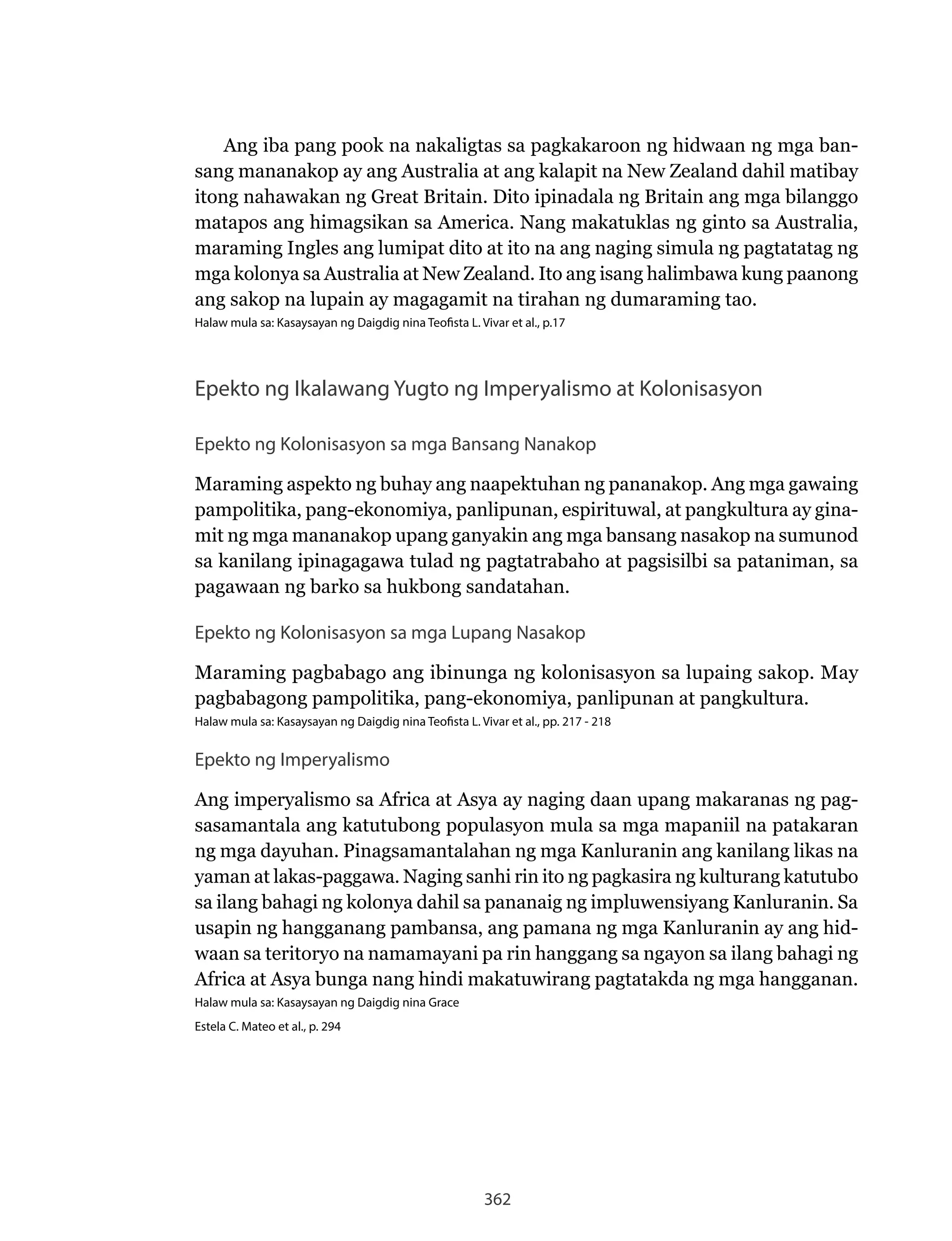 362
Ang iba pang pook na nakaligtas sa pagkakaroon ng hidwaan ng mga ban-
sang	mananakop	ay	ang	Australia	at	ang	kalapit	na	New	Zealand	dahil	matibay	
itong nahawakan ng Great Britain. Dito ipinadala ng Britain ang mga bilanggo
matapos	ang	himagsikan	sa	America.	Nang	makatuklas	ng	ginto	sa	Australia,	
maraming Ingles ang lumipat dito at ito na ang naging simula ng pagtatatag ng
mga	kolonya	sa	Australia	at	New	Zealand.	Ito	ang	isang	halimbawa	kung	paanong	
ang sakop na lupain ay magagamit na tirahan ng dumaraming tao.
Halaw mula sa: Kasaysayan ng Daigdig nina Teofista L. Vivar et al., p.17
Epekto ng Ikalawang Yugto ng Imperyalismo at Kolonisasyon
Epekto ng Kolonisasyon sa mga Bansang Nanakop
Maraming aspekto ng buhay ang naapektuhan ng pananakop. Ang mga gawaing
pampolitika, pang-ekonomiya, panlipunan, espirituwal, at pangkultura ay gina-
mit ng mga mananakop upang ganyakin ang mga bansang nasakop na sumunod
sa kanilang ipinagagawa tulad ng pagtatrabaho at pagsisilbi sa pataniman, sa
pagawaan ng barko sa hukbong sandatahan.
Epekto ng Kolonisasyon sa mga Lupang Nasakop
Maraming pagbabago ang ibinunga ng kolonisasyon sa lupaing sakop. May
pagbabagong pampolitika, pang-ekonomiya, panlipunan at pangkultura.
Halaw mula sa: Kasaysayan ng Daigdig nina Teofista L. Vivar et al., pp. 217 - 218
Epekto ng Imperyalismo
Ang imperyalismo sa Africa at Asya ay naging daan upang makaranas ng pag-
sasamantala ang katutubong populasyon mula sa mga mapaniil na patakaran
ng mga dayuhan. Pinagsamantalahan ng mga Kanluranin ang kanilang likas na
yaman	at	lakas-paggawa.	Naging	sanhi	rin	ito	ng	pagkasira	ng	kulturang	katutubo	
sa ilang bahagi ng kolonya dahil sa pananaig ng impluwensiyang Kanluranin. Sa
usapin ng hangganang pambansa, ang pamana ng mga Kanluranin ay ang hid-
waan sa teritoryo na namamayani pa rin hanggang sa ngayon sa ilang bahagi ng
Africa at Asya bunga nang hindi makatuwirang pagtatakda ng mga hangganan.
Halaw mula sa: Kasaysayan ng Daigdig nina Grace
Estela C. Mateo et al., p. 294
 