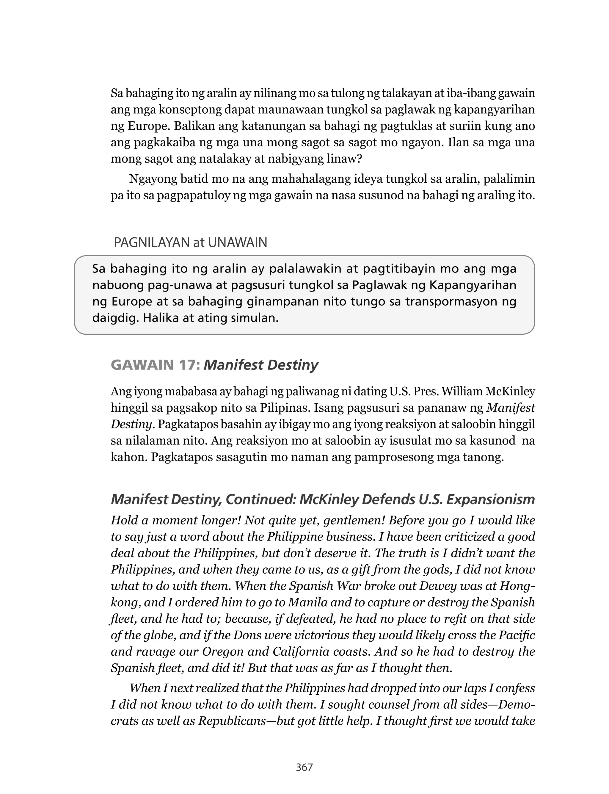 367
Sa bahaging ito ng aralin ay nilinang mo sa tulong ng talakayan at iba-ibang gawain
ang mga konseptong dapat maunawaan tungkol sa paglawak ng kapangyarihan
ng Europe. Balikan ang katanungan sa bahagi ng pagtuklas at suriin kung ano
ang pagkakaiba ng mga una mong sagot sa sagot mo ngayon. Ilan sa mga una
mong sagot ang natalakay at nabigyang linaw?
Ngayong	batid	mo	na	ang	mahahalagang	ideya	tungkol	sa	aralin,	palalimin	
pa ito sa pagpapatuloy ng mga gawain na nasa susunod na bahagi ng araling ito.
PAGNILAYAN at UNAWAIN
Sa bahaging ito ng aralin ay palalawakin at pagtitibayin mo ang mga
nabuong pag-unawa at pagsusuri tungkol sa Paglawak ng Kapangyarihan
ng Europe at sa bahaging ginampanan nito tungo sa transpormasyon ng
daigdig. Halika at ating simulan.
GAWAIN 17: Manifest Destiny
Ang	iyong	mababasa	ay	bahagi	ng	paliwanag	ni	dating	U.S.	Pres.	William	McKinley	
hinggil sa pagsakop nito sa Pilipinas. Isang pagsusuri sa pananaw ng Manifest
Destiny. Pagkatapos basahin ay ibigay mo ang iyong reaksiyon at saloobin hinggil
sa nilalaman nito. Ang reaksiyon mo at saloobin ay isusulat mo sa kasunod na
kahon. Pagkatapos sasagutin mo naman ang pamprosesong mga tanong.
Manifest Destiny, Continued: McKinley Defends U.S. Expansionism
Hold a moment longer! Not quite yet, gentlemen! Before you go I would like
to say just a word about the Philippine business. I have been criticized a good
deal about the Philippines, but don’t deserve it. The truth is I didn’t want the
Philippines, and when they came to us, as a gift from the gods, I did not know
what to do with them. When the Spanish War broke out Dewey was at Hong-
kong, and I ordered him to go to Manila and to capture or destroy the Spanish
fleet, and he had to; because, if defeated, he had no place to refit on that side
of the globe, and if the Dons were victorious they would likely cross the Pacific
and ravage our Oregon and California coasts. And so he had to destroy the
Spanish fleet, and did it! But that was as far as I thought then.
When I next realized that the Philippines had dropped into our laps I confess
I did not know what to do with them. I sought counsel from all sides—Demo-
crats as well as Republicans—but got little help. I thought first we would take
 