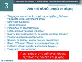 9 αποτελεσματικοί τρόποι για να μειώσω τα έξοδα της αποθήκης μου
Α.Σ.ΑΝΤΩΝΙΑΔΗΣ
/ ενδεικτικές διαφάνειες 10
Από πού αλλού μπορώ να κόψω;
 Έλεγχος και του τελευταίου ευρώ στις προμήθειες. Παύουμε
να είμαστε large… με χρήματα άλλων
 Καλύτερες συμφωνίες
 Τρόπος πληρωμής
 Μετακυλύω τη ρευστότητά μου
 Εκδίδω έγκαιρα τιμολόγια υπηρεσιών
 Κυνηγώ τους κακοπληρωτές / αν μπορώ, καταργώ κάποιους
 Μπορώ να δεσμεύσω εμπορεύματα;
 Νοικιάζω σε τρίτους, χώρους που μου περισσεύουν
 Κάνω 100% εκμετάλλευση των απορριμμάτων μου
 Ευέλικτες μέθοδοι αμοιβών προσωπικού (νόμιμες)
 Συνεργασίες, συμφορτώσεις
3
Πριν φτάσω στις επίπονες λύσεις,
εξαντλώ τις πολλές και μικρές
 