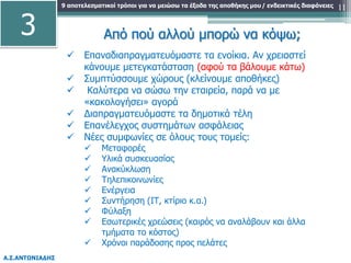 9 αποτελεσματικοί τρόποι για να μειώσω τα έξοδα της αποθήκης μου
Α.Σ.ΑΝΤΩΝΙΑΔΗΣ
/ ενδεικτικές διαφάνειες 11
Από πού αλλού μπορώ να κόψω;
 Επαναδιαπραγματευόμαστε τα ενοίκια. Αν χρειαστεί
κάνουμε μετεγκατάσταση (αφού τα βάλουμε κάτω)
 Συμπτύσσουμε χώρους (κλείνουμε αποθήκες)
 Καλύτερα να σώσω την εταιρεία, παρά να με
«κακολογήσει» αγορά
 Διαπραγματευόμαστε τα δημοτικά τέλη
 Επανέλεγχος συστημάτων ασφάλειας
 Νέες συμφωνίες σε όλους τους τομείς:
 Μεταφορές
 Υλικά συσκευασίας
 Ανακύκλωση
 Τηλεπικοινωνίες
 Ενέργεια
 Συντήρηση (ΙΤ, κτίριο κ.α.)
 Φύλαξη
 Εσωτερικές χρεώσεις (καιρός να αναλάβουν και άλλα
τμήματα το κόστος)
 Χρόνοι παράδοσης προς πελάτες
3
 