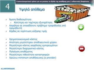 9 αποτελεσματικοί τρόποι για να μειώσω τα έξοδα της αποθήκης μου
Α.Σ.ΑΝΤΩΝΙΑΔΗΣ
/ ενδεικτικές διαφάνειες
 Χρηματοοικονομικό κόστος
 Απαίτηση μεγαλύτερου αποθηκευτικού χώρου
 Μεγαλύτερο κόστος ασφάλισης εμπορευμάτων
 Μεγαλύτερο διαχειριστικό κόστος
 Παλαίωση αποθέματος
 Μεγαλύτερη πιθανότητα καταστροφών
 Χρεώνω mimimum αποθήκευσης (ο provider)
12
Υψηλό απόθεμα
 Άμεση διαθεσιμότητα
• Καλύτερη και ταχύτερη εξυπηρέτηση
 Ασφάλεια σε οποιαδήποτε πρόβλημα τροφοδοσίας από
προμηθευτή
 Κέρδος σε περίπτωση αύξησης τιμής
4
 