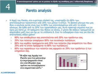 9 αποτελεσματικοί τρόποι για να μειώσω τα έξοδα της αποθήκης μου
Α.Σ.ΑΝΤΩΝΙΑΔΗΣ
/ ενδεικτικές διαφάνειες 14
Pareto analysis
 Η Αρχή του Pareto, στο ευρύτερο πλαίσιό της, υποστηρίζει ότι 80% των
αποτελεσμάτων προκύπτουν από 20% των μέσων ή αιτίων. Το βασικό μήνυμα που μας
δίνει ο κανόνας αυτός είναι πως το 80% των αποτελεσμάτων από κάτι το οποίο
κάνουμε, θα έρθει από το 20% των προσπαθειών μας. Αυτό πρακτικά σημαίνει πως αν
έχεις μια λίστα με 10 πράγματα που θέλεις να κάνεις, 2 μόνον θα αξίζουν πραγματικά να
ασχοληθείς μαζί τους και όχι με τα υπόλοιπα 8. Ενώ το ενδιαφέρον είναι πως για όλα θα
σπαταλήσεις ισάξιο χρόνο!
• 80% των αποθεμάτων σας αποτελούνται από 20% των προϊόντων σας.
• 20% των πελατών αποφέρουν 80% των συνολικών πωλήσεων.
• 80% των κερδών προέρχονται από 20% των πελατών (όχι απαραίτητα του ίδιου
20% από το οποίο προέρχεται το 80% των πωλήσεων).
• 80% των παραπόνων των πελατών σας αφορούν σε 20% των προϊόντων ή των
υπηρεσιών σας.
4
 