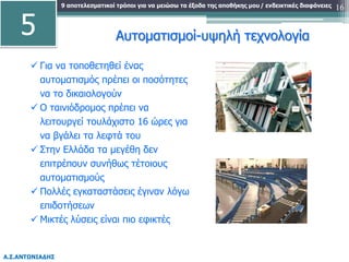 9 αποτελεσματικοί τρόποι για να μειώσω τα έξοδα της αποθήκης μου
Α.Σ.ΑΝΤΩΝΙΑΔΗΣ
/ ενδεικτικές διαφάνειες 16
Αυτοματισμοί-υψηλή τεχνολογία
 Για να τοποθετηθεί ένας
αυτοματισμός πρέπει οι ποσότητες
να το δικαιολογούν
 Ο ταινιόδρομος πρέπει να
λειτουργεί τουλάχιστο 16 ώρες για
να βγάλει τα λεφτά του
 Στην Ελλάδα τα μεγέθη δεν
επιτρέπουν συνήθως τέτοιους
αυτοματισμούς
 Πολλές εγκαταστάσεις έγιναν λόγω
επιδοτήσεων
 Μικτές λύσεις είναι πιο εφικτές
5
 
