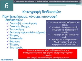 9 αποτελεσματικοί τρόποι για να μειώσω τα έξοδα της αποθήκης μου
Α.Σ.ΑΝΤΩΝΙΑΔΗΣ
/ ενδεικτικές διαφάνειες
Πριν ξεκινήσουμε, κάνουμε καταγραφή
διαδικασιών:
 Παραλαβή, καταμέτρηση
 Ποιοτικός έλεγχος
 Τακτοποίηση
 Εκτέλεση παραγγελιών (κύματα)
 Έλεγχος
 Συσκευασία
 Φόρτωση
 Έλεγχος
 Επιστροφές
19
 Δεν πάμε να ανακαλύψουμε τον
τροχό.
 Αλλά ούτε δεχόμαστε χωρίς
συζήτηση τις προτάσεις του
provider.
 Τι κάνουμε αν δεν έχουμε bar
code;
 Κρατάμε το σύστημα όσο πιο
ΑΠΛΟ γίνεται για να μην
κρεμόμαστε από ανθρώπους
Καταγραφή διαδικασιών
6
Η σωστή χρήση του WMS αυξάνει συνέχεια την
παραγωγικότητα και άρα φέρνει καθαρό κέρδος στην
εταιρεία.
Δεν μπορώ να διοικήσω μία αποθήκη με excel
 