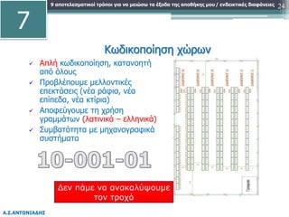 9 αποτελεσματικοί τρόποι για να μειώσω τα έξοδα της αποθήκης μου
Α.Σ.ΑΝΤΩΝΙΑΔΗΣ
/ ενδεικτικές διαφάνειες 24
 Απλή κωδικοποίηση, κατανοητή
από όλους
 Προβλέπουμε μελλοντικές
επεκτάσεις (νέα ράφια, νέα
επίπεδα, νέα κτίρια)
 Αποφεύγουμε τη χρήση
γραμμάτων (λατινικά – ελληνικά)
 Συμβατότητα με μηχανογραφικά
συστήματα
Κωδικοποίηση χώρων
Δεν πάμε να ανακαλύψουμε
τον τροχό
7
 