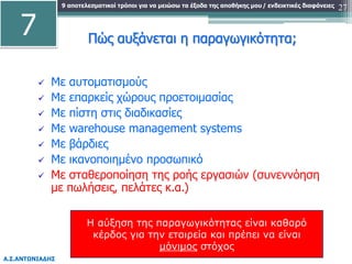 9 αποτελεσματικοί τρόποι για να μειώσω τα έξοδα της αποθήκης μου
Α.Σ.ΑΝΤΩΝΙΑΔΗΣ
/ ενδεικτικές διαφάνειες 27
Πώς αυξάνεται η παραγωγικότητα;
 Με αυτοματισμούς
 Με επαρκείς χώρους προετοιμασίας
 Με πίστη στις διαδικασίες
 Με warehouse management systems
 Με βάρδιες
 Με ικανοποιημένο προσωπικό
 Με σταθεροποίηση της ροής εργασιών (συνεννόηση
με πωλήσεις, πελάτες κ.α.)
7
Η αύξηση της παραγωγικότητας είναι καθαρό
κέρδος για την εταιρεία και πρέπει να είναι
μόνιμος στόχος
 