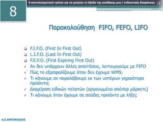 9 αποτελεσματικοί τρόποι για να μειώσω τα έξοδα της αποθήκης μου
Α.Σ.ΑΝΤΩΝΙΑΔΗΣ
/ ενδεικτικές διαφάνειες 28
Παρακολούθηση FIFO, FEFO, LIFO
 F.I.F.O. (First In First Out)
 L.I.F.O. (Last In First Out)
 F.E.F.O. (First Expiring First Out)
 Αν δεν υπάρχουν άλλες απαιτήσεις, λειτουργούμε με FIFO
 Πώς το εξασφαλίζουμε όταν δεν έχουμε WMS;
 Τι κάνουμε αν παραλάβουμε εκ των υστέρων γηραιότερα
προϊόντα;
 Διαχείριση ειδικών πελατών (οργανωμένα σούπερ μάρκετς)
 Τι κάνουμε όταν έχουμε σε σούδες προϊόντα με λήξη;
8
 