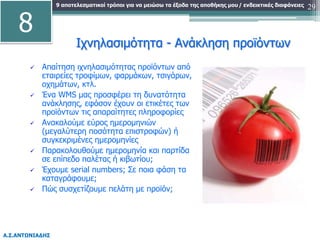9 αποτελεσματικοί τρόποι για να μειώσω τα έξοδα της αποθήκης μου
Α.Σ.ΑΝΤΩΝΙΑΔΗΣ
/ ενδεικτικές διαφάνειες 29
Ιχνηλασιμότητα - Ανάκληση προϊόντων
 Απαίτηση ιχνηλασιμότητας προϊόντων από
εταιρείες τροφίμων, φαρμάκων, τσιγάρων,
οχημάτων, κτλ.
 Ένα WMS μας προσφέρει τη δυνατότητα
ανάκλησης, εφόσον έχουν οι ετικέτες των
προϊόντων τις απαραίτητες πληροφορίες
 Ανακαλούμε εύρος ημερομηνιών
(μεγαλύτερη ποσότητα επιστροφών) ή
συγκεκριμένες ημερομηνίες
 Παρακολουθούμε ημερομηνία και παρτίδα
σε επίπεδο παλέτας ή κιβωτίου;
 Έχουμε serial numbers; Σε ποια φάση τα
καταγράφουμε;
 Πώς συσχετίζουμε πελάτη με προϊόν;
8
 