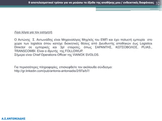 9 αποτελεσματικοί τρόποι για να μειώσω τα έξοδα της αποθήκης μου
Α.Σ.ΑΝΤΩΝΙΑΔΗΣ
/ ενδεικτικές διαφάνειες 32
Λίγα λόγια για τον εισηγητή
Ο Αντώνης Σ. Αντωνιάδης είναι Μηχανολόγος Μηχ/κός του ΕΜΠ και έχει πολυετή εμπειρία στο
χώρο των logistics όπου κατείχε διοικητικές θέσεις από Διευθυντής αποθηκών έως Logistics
Director σε εμπορικές και 3pl εταιρείες, όπως ΣΑΡΑΝΤΗΣ, ΚΩΤΣΟΒΟΛΟΣ, PLIAS.,
TRANSCOMBI. Είναι ο ιδρυτής της FOLLOWUP.
Σήμερα είναι Chief Operations Officer της VIANOX SVOLOS.
Για περισσότερες πληροφορίες, επισκεφθείτε τον ακόλουθο σύνδεσμο:
http://gr.linkedin.com/pub/antonis-antoniadis/2/97a/b7/
 