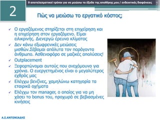 9 αποτελεσματικοί τρόποι για να μειώσω τα έξοδα της αποθήκης μου
Α.Σ.ΑΝΤΩΝΙΑΔΗΣ
/ ενδεικτικές διαφάνειες 7
 Ο εργαζόμενος στηρίζεται στη επιχείρηση και
η επιχείρηση στον εργαζόμενο. Είμαι
ειλικρινής. Διενεργώ έρευνα κλίματος
 Δεν κάνω εξωφρενικές μειώσεις
μισθών.Σέβομαι απόλυτα τον παράγοντα
άνθρωπο. Ασθενοφόρο σε μαζικές απολύσεις!
 Outplacement
 Ξεφορτώνομαι αυτούς που ανεχόμουνα για
χρόνια. Ο ευεργετημένος είναι ο μεγαλύτερος
εχθρός μας
 Ελέγχω βενζίνες, χαμηλώνω κατηγορία τα
εταιρικά οχήματα
 Ελέγχω τον manager, ο οποίος για να μη
χάσει το bonus του, προχωρά σε βεβιασμένες
κινήσεις
2 Πώς να μειώσω το εργατικό κόστος;
 