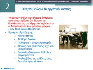 9 αποτελεσματικοί τρόποι για να μειώσω τα έξοδα της αποθήκης μου
Α.Σ.ΑΝΤΩΝΙΑΔΗΣ
/ ενδεικτικές διαφάνειες 8
 Υπάρχουν ακόμη και σήμερα άνθρωποι
που υποστηρίζουν ότι θέλουν να
δουλέψουν ως στελέχη στα logistics και
ο Ασπρόπυργος του φαίνεται μακριά…
/ δεν τους θέλω στο payroll
 Κριτήρια αξιολόγησης :
 Κοινοί στόχοι
 Αίσθημα δικαίου
 Πειθαρχία – επαγγελματισμός
 Όποιος έχει απαιτήσεις, έχει και
υποχρεώσεις
 Επαναλαμβανόμενα λάθη δεν
συγχωρούνται
 Αναλαμβάνω τις ευθύνες μου,
δεν λέω «μου είπανε»
2 Πώς να μειώσω το εργατικό κόστος;
 