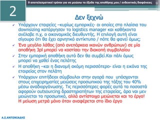 9 αποτελεσματικοί τρόποι για να μειώσω τα έξοδα της αποθήκης μου
Α.Σ.ΑΝΤΩΝΙΑΔΗΣ
/ ενδεικτικές διαφάνειες 9
Δεν ξεχνώ
 Υπάρχουν εταιρείες –κυρίως εμπορικές- οι οποίες στα πλαίσια του
downsizing κατάργησαν το logistics manager και καθήκοντα
ανέλαβε π.χ. ο οικονομικός διευθυντής. Η επιλογή αυτή είναι
σίγουρο ότι θα έχει αρνητικό αντίκτυπο / πότε θα φανεί όμως;
 Ένα μεγάλο λάθος (από ανεπάρκεια ικανών ανθρώπων) σε μία
αποθήκη 3pl μπορεί να κοστίσει την διακοπή συμβολαίου
 Στην εμπορική αποθήκη αυτό δεν θα συμβεί.Και πάλι όμως
μπορεί να χαθεί ένας πελάτης
 Η αποθήκη –και η διανομή ακόμη περισσότερο- είναι η εικόνα της
εταιρείας στον πελάτη
 Υπάρχουν επιτήδειοι σύμβουλοι στην αγορά που υπόσχονται
στους επιχειρηματίες μειώσεις προσωπικού της τάξης του 40%
μέσω αναδιοργάνωσης. Τις περισσότερες φορές αυτά τα ποσοστά
αφορούν outsourcing δραστηριοτήτων της εταιρείας, άρα ναι μεν
μειώνεται το προσωπικό, αλλά αντίστοιχα μειώνεται και το έργο!
Η μείωση μετρά μόνο όταν αναφέρεται στο ίδιο έργο
2
 