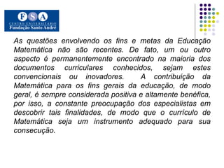 As questões envolvendo os fins e metas da Educação Matemática não são recentes. De fato, um ou outro aspecto é permanentemente encontrado na maioria dos documentos curriculares conhecidos, sejam estes convencionais ou inovadores.  A contribuição da Matemática para os fins gerais da educação, de modo geral, é sempre considerada positiva e altamente benéfica, por isso, a constante preocupação dos especialistas em descobrir tais finalidades, de modo que o currículo de Matemática seja um instrumento adequado para sua consecução.   