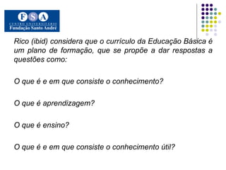 Rico (ibid) considera que o currículo da Educação Básica é um plano de formação, que se propõe a dar respostas a questões como:  O que é e em que consiste o conhecimento?  O que é aprendizagem?  O que é ensino?  O que é e em que consiste o conhecimento útil?  .  