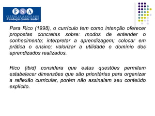 Para Rico (1998), o currículo tem como intenção oferecer propostas concretas sobre: modos de entender o conhecimento; interpretar a aprendizagem; colocar em prática o ensino; valorizar a utilidade e domínio dos aprendizados realizados.  Rico (ibid) considera que estas questões permitem estabelecer dimensões que são prioritárias para organizar a reflexão curricular, porém não assinalam seu conteúdo explícito.  