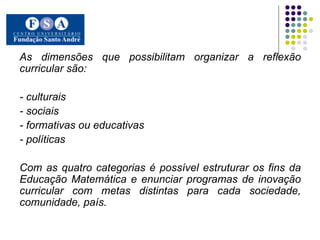 As dimensões que possibilitam organizar a reflexão curricular são:  - culturais  - sociais  - formativas ou educativas  - políticas  Com as quatro categorias é possível estruturar os fins da Educação Matemática e enunciar programas de inovação curricular com metas distintas para cada sociedade, comunidade, país. 