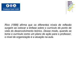 Rico (1998) afirma que os diferentes níveis de reflexão surgem ao colocar a ênfase sobre o currículo do ponto de vista do desenvolvimento teórico. Desse modo, quando se toma o currículo como um plano de ação para o professor, o nível de organização é a atuação na aula.   