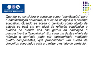 Quando se considera o currículo como “planificação” para a administração educativa, o nível de atuação é o sistema educativo. Quando se aceita o currículo como objeto de estudo se está em um nível de reflexão acadêmico e quando se atende aos fins gerais da educação a perspectiva é a “teleológica”. Em cada um destes níveis de reflexão o currículo pode ser caracterizado mediante quatro componentes, que proporcionam um núcleo de conceitos adequados para organizar o estudo do currículo.  