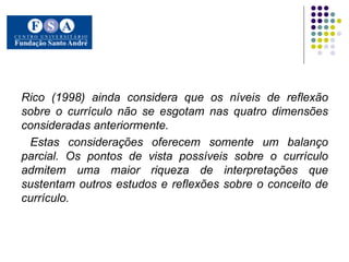 Rico (1998) ainda considera que os níveis de reflexão sobre o currículo não se esgotam nas quatro dimensões consideradas anteriormente. Estas considerações oferecem somente um balanço parcial. Os pontos de vista possíveis sobre o currículo admitem uma maior riqueza de interpretações que sustentam outros estudos e reflexões sobre o conceito de currículo.  