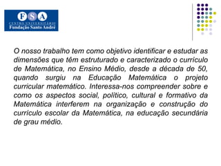 O nosso trabalho tem como objetivo identificar e estudar as dimensões que têm estruturado e caracterizado o currículo de Matemática, no Ensino Médio, desde a década de 50, quando surgiu na Educação Matemática o projeto curricular matemático. Interessa-nos compreender sobre e como os aspectos social, político, cultural e formativo da Matemática interferem na organização e construção do currículo escolar da Matemática, na educação secundária de grau médio. 