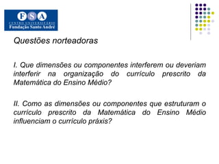 Questões norteadoras I. Que dimensões ou componentes interferem ou deveriam interferir na organização do currículo prescrito da Matemática do Ensino Médio? II. Como as dimensões ou componentes que estruturam o currículo prescrito da Matemática do Ensino Médio influenciam o currículo práxis? 