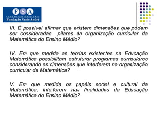 III. É possível afirmar que existem dimensões que podem ser consideradas  pilares da organização curricular da Matemática do Ensino Médio?  IV. Em que medida as teorias existentes na Educação Matemática possibilitam estruturar programas curriculares considerando as dimensões que interferem na organização curricular da Matemática? V. Em que medida os papéis social e cultural da Matemática, interferem nas finalidades da Educação Matemática do Ensino Médio? 