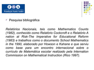 Pesquisa bibliográfica Relatórios Nacionais, tais como Mathematics Counts (1982), conhecido como Relatório Cockcroft e o Relatório A nation at Risk-The Imperative for Educational Reform (1983) e trabalhos como o documento School Mathematics in the 1990, elaborado por Howson e Kahane e que serviu como base para um encontro internacional sobre o currículo de Matemática escolar realizado pela Internation Commission on Mathematical Instruction (Rico 1997).  