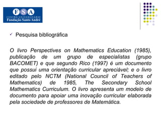 Pesquisa bibliográfica O livro Perspectives on Mathematics Education (1985), publicação de um grupo de especialistas (grupo BACOMET) e que segundo Rico (1997) é um documento que possui uma orientação curricular apreciável; e o livro editado pelo NCTM (National Council of Teachers of Mathematics) de 1985, The Secondary School Mathematics Curriculum. O livro apresenta um modelo de documento para apoiar uma inovação curricular elaborada pela sociedade de professores de Matemática. 