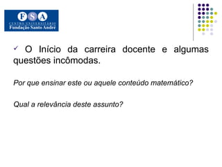 O Início da carreira docente e algumas questões incômodas.  Por que ensinar este ou aquele conteúdo matemático? Qual a relevância deste assunto?  