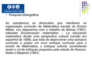 Pesquisa bibliográfica Ao estudarmos as dimensões que interferem na organização curricular da Matemática escolar do Ensino Médio, nos deparamos com o trabalho de Bishop (1991), intitulado Enculturación matemática – La educación matemáitca desde uma perspectiva cultural (versão em espanhol de 1999), que trata de desenvolver uma estrutura curricular e propor um novo enfoque curricular para o ensino de Matemática, o enfoque cultural, aumentando assim o rol de enfoques propostos pelo estudo de Howson, Keitel e Kilpatrick (1981).  