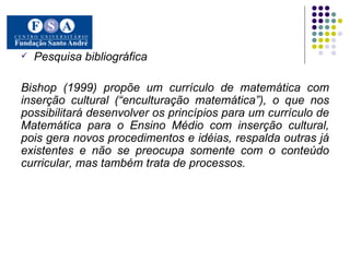 Pesquisa bibliográfica Bishop (1999) propõe um currículo de matemática com inserção cultural (“enculturação matemática”), o que nos possibilitará desenvolver os princípios para um currículo de Matemática para o Ensino Médio com inserção cultural, pois gera novos procedimentos e idéias, respalda outras já existentes e não se preocupa somente com o conteúdo curricular, mas também trata de processos. 
