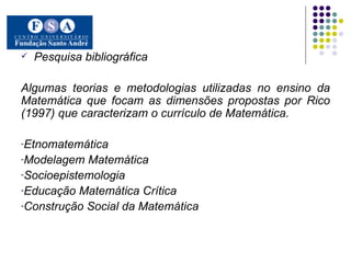 Pesquisa bibliográfica Algumas teorias e metodologias utilizadas no ensino da Matemática que focam as dimensões propostas por Rico (1997) que caracterizam o currículo de Matemática. Etnomatemática  Modelagem Matemática Socioepistemologia Educação Matemática Crítica Construção Social da Matemática  