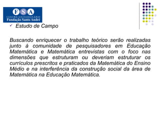 Estudo de Campo Buscando enriquecer o trabalho teórico serão realizadas junto à comunidade de pesquisadores em Educação Matemática e Matemática entrevistas com o foco nas dimensões que estruturam ou deveriam estruturar os currículos prescritos e praticados da Matemática do Ensino Médio e na interferência da construção social da área de Matemática na Educação Matemática.   