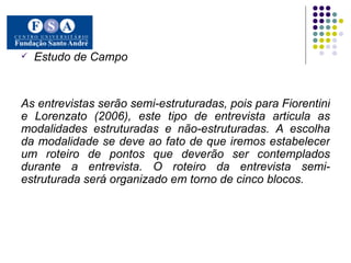 Estudo de Campo As entrevistas serão semi-estruturadas, pois para Fiorentini e Lorenzato (2006), este tipo de entrevista articula as modalidades estruturadas e não-estruturadas. A escolha da modalidade se deve ao fato de que iremos estabelecer um roteiro de pontos que deverão ser contemplados durante a entrevista. O roteiro da entrevista semi-estruturada será organizado em torno de cinco blocos.   