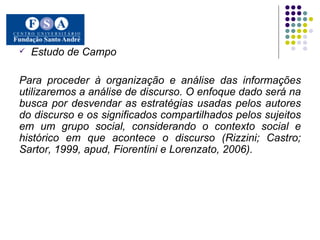 Estudo de Campo Para proceder à organização e análise das informações utilizaremos a análise de discurso. O enfoque dado será na busca por desvendar as estratégias usadas pelos autores do discurso e os significados compartilhados pelos sujeitos em um grupo social, considerando o contexto social e histórico em que acontece o discurso (Rizzini; Castro; Sartor, 1999, apud, Fiorentini e Lorenzato, 2006).   